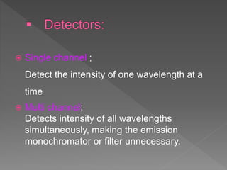  Single channel ;
Detect the intensity of one wavelength at a
time
 Multi channel;
Detects intensity of all wavelengths
simultaneously, making the emission
monochromator or filter unnecessary.
 