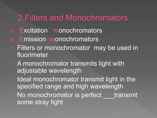 A. Excitation monochromators
B. Emission monochromators
• Filters or monochromator may be used in
fluorimeter
• A monochromator transmits light with
adjustable wavelength
• Ideal monochromator transmit light in the
specified range and high wavelength
• No monochromator is perfect ___transmit
some stray light
 