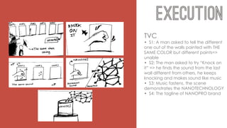 TVC
• S1: A man asked to tell the different
one out of the walls painted with THE
SAME COLOR but different paints=>
unable
• S2: The man asked to try “Knock on
it” => he finds the sound from the last
wall different from others, he keeps
knocking and makes sound like music
• S3: Music fastens, the scene
demonstrates the NANOTECHNOLOGY
• S4: The tagline of NANOPRO brand
 