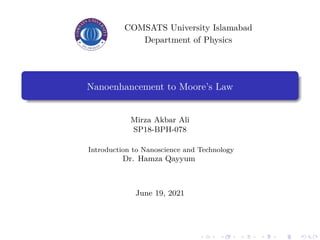 COMSATS University Islamabad
Department of Physics
Nanoenhancement to Moore’s Law
Mirza Akbar Ali
SP18-BPH-078
Introduction to Nanoscience and Technology
Dr. Hamza Qayyum
June 19, 2021
 