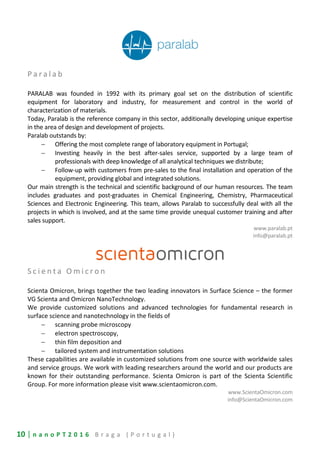 10 | n a n o P T 2 0 1 6 B r a g a ( P o r t u g a l )
P a r a l a b
PARALAB was founded in 1992 with its primary goal set on the distribution of scientific
equipment for laboratory and industry, for measurement and control in the world of
characterization of materials.
Today, Paralab is the reference company in this sector, additionally developing unique expertise
in the area of design and development of projects.
Paralab outstands by:
− Offering the most complete range of laboratory equipment in Portugal;
− Investing heavily in the best after-sales service, supported by a large team of
professionals with deep knowledge of all analytical techniques we distribute;
− Follow-up with customers from pre-sales to the final installation and operation of the
equipment, providing global and integrated solutions.
Our main strength is the technical and scientific background of our human resources. The team
includes graduates and post-graduates in Chemical Engineering, Chemistry, Pharmaceutical
Sciences and Electronic Engineering. This team, allows Paralab to successfully deal with all the
projects in which is involved, and at the same time provide unequal customer training and after
sales support.
www.paralab.pt
info@paralab.pt
S c i e n t a O m i c r o n
Scienta Omicron, brings together the two leading innovators in Surface Science – the former
VG Scienta and Omicron NanoTechnology.
We provide customized solutions and advanced technologies for fundamental research in
surface science and nanotechnology in the fields of
− scanning probe microscopy
− electron spectroscopy,
− thin film deposition and
− tailored system and instrumentation solutions
These capabilities are available in customized solutions from one source with worldwide sales
and service groups. We work with leading researchers around the world and our products are
known for their outstanding performance. Scienta Omicron is part of the Scienta Scientific
Group. For more information please visit www.scientaomicron.com.
www.ScientaOmicron.com
info@ScientaOmicron.com
 
