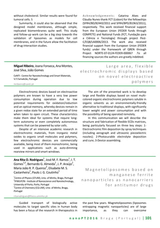 n a n o P T 2 0 1 6 B r a g a ( P o r t u g a l ) | 101
without cholesterol. Similar results were found for
tumoral cells. S
Summarily, it could also be observed that the
designed model membranes, although simple,
replicated biomembranes quite well. This study
and follow-up work can be a big step towards the
validation of liposomes as models for cell
membranes, and in the future allow the facilitation
of drug-interaction studies.
Acknowledgements: Catarina Alves and
Cláudia Nunes thank FCT (Lisbon) for the fellowships
(SFRH/BD/82443/2011 and SFRH/BPD/81963/2011),
respectively. This work received financial support
from the European Union (FEDER funds through
COMPETE) and National Funds (FCT, Fundação para
a Ciência e Tecnologia) through project Pest-
C/EQB/LA0006/2013. The work also received
financial support from the European Union (FEDER
funds) under the framework of QREN through
Project NORTE-07-0124-FEDER-000067 .To all
financing sources the authors are greatly indebted.
Miguel Ribeiro, Joana Fonseca, Ana Montes,
José Silva, João Gomes
CeNTI - Centre for Nanotechnology and Smart Materials,
V.F.Famalicão, Portugal
mribeiro@centi.pt
L a r g e a r e a , f l e x i b l e
e l e c t r o c h r o m i c d i s p l a y s b a s e d
o n n o v e l e l e c t r o a c t i v e
p o l y m e r s
Electrochromic devices based on electroactive
polymers are known to have a very low power
consumption during operation due to low
potential requirements for oxidation/reduction
and an optical memory, whereby devices remain in
a given redox state for an extended period of time
when taken to open circuit. These characteristics
make them ideal for systems that require long-
term autonomy or even completely autonomous
systems that can be powered by solar cells.
Despite of an intensive academic research in
electrochromic materials, from inorganic metal
oxides to organic small molecules and polymers,
few electrochromic devices are commercially
available, being most of them monochromic, being
used in applications such as auto-dimming
rearview mirrors and smart windows.
The aim of the presented work is to develop
large and flexible displays based on novel multi-
colored organic electrochromic polymers soluble in
organic solvents as an environmentally-friendly
alternative to traditional displays, with significantly
lower weight and power consumption and with
the possibility of being operated remotely.
In this communication we will describe the
structure and fabrication of flexible ECDs matrices,
being particularly focused on three key steps: 1-
Electrochromic film deposition by spray techniques
(including aerograph and ultrasonic piezoelectric
nozzles); 2-Photocurable electrolyte deposition
and cure; 3-Device assembling.
Ana Rita O. Rodrigues1
, José M. F. Ramos1
, I. T.
Gomes1,2
, Bernardo G. Almeida1
, J. P. Araújo2
,
Maria João R. P. Queiroz3
, Elisabete M. S.
Castanheira
1
, Paulo J. G. Coutinho
1
1
Centre of Physics (CFUM), Univ. of Minho, Braga, Portugal
2
IFIMUP/IN - Institute of Nanoscience and Nanotechnology,
University of Porto, Porto, Portugal
3
Centre of Chemistry (CQ-UM), Univ. of Minho, Braga,
Portugal
ritarodrigues@fisica.uminho.pt
M a g n e t o l i p o s o m e s b a s e d o n
m a n g a n e s e f e r r i t e
n a n o p a r t i c l e s a s n a n o c a r r i e r s
f o r a n t i t u m o r d r u g s
Guided transport of biologically active
molecules to target specific sites in human body
has been a focus of the research in therapeutics in
the past few years. Magnetoliposomes (liposomes
entrapping magnetic nanoparticles) are of large
importance, as they can overcome
 