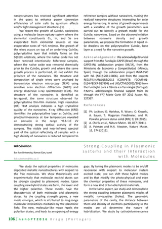 106 | n a n o P T 2 0 1 6 B r a g a ( P o r t u g a l )
nanostructures has received significant attention
in the quest to enhance power conversion
efficiencies of solar cells by quantum effects
and/or light management structures [3].
We report the growth of CuInSe2 nanowires
using a molecular beam epitaxy system where the
elemental constituents Cu, In, and Se are
evaporated from elemental sources at low
evaporation rates of ~0.5 nm/min. The growth of
the wires occurs on top of an underlying CuInSe2
polycrystalline layer that initially forms on the
Si(100) substrate, where the native oxide has not
been removed intentionally. Reference samples,
where the native oxide was removed chemically
prior to the CuInSe2 growth and where the same
growth process is performed, do not exhibit the
presence of the nanowires. The structure and
composition of single wires were analyzed by
transmission electron microscopy (TEM) using
selective area electron diffraction (SAED) and
energy dispersive x-ray spectroscopy (EDX). The
structure of the nanowires is identified as
tetragonal, the same structure observed for
polycrystalline thin-film material. High resolution
(HR) TEM analysis indicates a high crystalline
quality of the nanowires. X-ray diffraction (XRD)
identifies the polycrystalline layer as CuInSe2 and
photoluminescence at low temperature revealed
an emission in the range ~0.8-1.0 eV
demonstrating strong optical activity of the
samples. The visible and near-infrared spectral
part of the optical reflectivity of samples with a
high density of nanowires is reduced compared to
reference samples without nanowires, making the
realized nanowire structures interesting for solar
energy harvesting. A series of growth experiments
with a variation of the growth parameters was
carried out to identify a growth model for the
CuInSe2 nanowires. Based on the observed relation
between nanowire density and growth
parameters, we propose the formation of liquid In-
Se droplets on the polycrystalline CuInSe2 base
layer as a seed for the nanowire growth.
Acknowledgements: We acknowledge financial
support from the Fundação CAPES (Brazil) through the
CAPES-INL collaboration project (04/14), from the
Ministerio de Economía y Competitividad (Mineco,
Spain) through the collaboration project IMM-CSIC
with INL (AIC-B-2011-0806), and from the projects
RECI/FIS-NAN/0183/2012 (COMPETE: FCOMP-01-
0124-FEDER-027494) and UID/CTM/50025/2013 from
the Fundação para a Ciência e a Tecnologia (Portugal).
P.M.P.S. acknowledges financial support from EU
through the FP7 Marie Curie IEF 2012 Action No.
327367.
R e f e r e n c e s
[1] Ph. Jackson, D. Hariskos, R. Wuerz, O. Kiowski,
A. Bauer, T. Magorian Friedlmeier, and M.
Powalla, physica status solidi (RRL) 9, 28 (2015).
[2] A. Chirila et al., Nature Mater. 10, 857 (2011).
[3] A. Polman and H.A. Atwater, Nature Mater.
11, 174 (2012).
Adi Salomon
Bar Ilan University, Ramat-Gan, Isarel
Adi.salomon@biu.ac.il
S t r o n g C o u p l i n g i n P l a s m o n i c
s y s t e m s a n d t h e i r I n t e r a c t i o n
w i t h M o l e c u l e s
We study the optical properties of molecules
deposited metallic nanostructures with respect to
the free molecules. We show theoretically and
experimentally that molecular excited states can
be strongly coupled to plasmonic modes. Upon
coupling new hybrid states are form, the lower and
the higher polariton. These modes have the
characteristic of both molecular and plasmonic
states. As the coupling strength grows, a new
mode emerges, which is attributed to long-range
molecular interactions mediated by the plasmonic
field. The new, molecular-like mode repels the
polariton states, and leads to an opening of energy
gaps. By tuning the plasmonic modes to be on/off
resonance with respect to molecular system
excited state, one can shift these hybrid modes
and by that modify the photo-physical and even
the chemical properties of these molecules, and
form a new kind of tunable hybrid materials.
In the same aspect, we study and demonstrate
the strong coupling between plasmonic modes of
metallic nanocavities (holes). The geometric
parameters of the cavity, the distance between
them and density of electrons participating in the
modes are all determine the nature of
hybridization. We study by cathodeluminescence
 