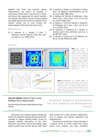n a n o P T 2 0 1 6 B r a g a ( P o r t u g a l ) | 107
together with linear and nonlinear optical
measurements the nature of coupling in
nanocavities milled either in aluminum or in silver
and discuss their application for hybrid materials
and catalysis. We further use such strong coupling
to strongly enhance the nonlinear responses of the
metallic surface and to tune actively the
electromagnetic field at the sub-micron scale.
R e f e r e n c e s
[1] A. Salomon, R. J. Gordon, Y. Prior, T.
Seideman, and M. Sukharev, Phys. Rev. Lett.,
vol. 109, no. 7, p. 73002, 2012.
[2] A. Salomon, S. Wang, J. A. Hutchison, C. Genet,
and T. W. Ebbesen, ChemPhysChem, vol. 14,
no. 9, pp. 1882–1886, 2013.
[3] A. Salomon, M. Zielinski, R. Kolkowski, J. Zyss,
and Y. Prior, J. Phys. Chem. C, vol. 117, no. 43,
pp. 22377–22382, 2013.
[4] A. Salomon, Y. Prior, M. Fedoruk, J. Feldmann,
R. Kolkowski, and J. Zyss, J. Opt., vol. 16, no.
11, p. 114012, 2014.
[5] M. Sukharev, T. Seideman, R. J. Gordon, A.
Salomon, and Y. Prior, ACS Nano., vol. 8, no. 1,
pp. 807–817, 2014.
[6] A. Salomon, C. Genet, and T. W. Ebbesen, vol.
48, no. 46, pp. 8748–8751, 2009.
F i g u r e s
Figure 1: Images of
Cathtodoluminescence of
metallic nano cavities at
400nm±20nm. (a) SEM image
of the studied plasmonic
structure, the triangular hole
side length is about 200nm
and the distance between
them is about 400nm. The CL
revealed the nature of
coupling and the difference
between (b) silver and
aluminum (c).
Figure 2: Simulations of a similar system. (a)
Transmission spectra for the series of Ag slit arrays
covered by a 10 nm thin film of molecular layer with a
density of 3x 10
25
m
3
. An additional mode is clearly seen
at about 2.64 eV. (b) Anti-crossing behavior of the
hybrid system with RS value of 0.15 eV. The peak
position of the additional mode barely changes with
detuning of SPP mode. (ref[5])
Laura M. Salonen, Marisa P. Sárria, Carlos
Rodríguez-Abreu, Begoña Espiña
International Iberian Nanotechnology Laboratory, Braga,
Portugal
laura.salonen@inl.int
C o v a l e n t O r g a n i c F r a m e w o r k s
f o r t h e C a p t u r e o f W a t e r b o r n e
T o x i n s
Nanoporous 2D covalent organic frameworks
(COFs) are crystalline materials formed by the self-
assembly of organic building blocks, driven by
aromatic stacking interactions in the third
dimension. Due to their structural tunability, large
specific surface area, and low density, COFs show
great promise for a wide variety of applications,
such as catalysis, gas storage, adsorption, and
optoelectronics.
The presence of biotoxins in food and water is
a general threat to human health that causes
yearly many diseases and even mortalities
 
