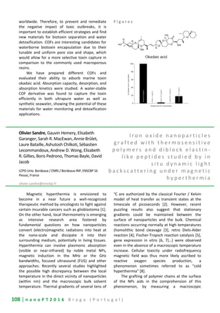 108 | n a n o P T 2 0 1 6 B r a g a ( P o r t u g a l )
worldwide. Therefore, to prevent and remediate
the negative impact of toxic outbreaks, it is
important to establish efficient strategies and find
new materials for biotoxin separation and water
detoxification. COFs are interesting candidates for
waterborne biotoxin encapsulation due to their
tunable and uniform pore size and shape, which
would allow for a more selective toxin capture in
comparison to the commonly used macroporous
resins.
We have prepared different COFs and
evaluated their ability to adsorb marine toxin
okadaic acid. Absorption capacity, desorption, and
absorption kinetics were studied. A water-stable
COF derivative was found to capture the toxin
efficiently in both ultrapure water as well as
synthetic seawater, showing the potential of these
materials for water monitoring and detoxification
applications.
F i g u r e s
Olivier Sandre, Gauvin Hemery, Elisabeth
Garanger, Sarah R. MacEwan, Annie Brûlet,
Laure Bataille, Ashutosh Chilkoti, Sébastien
Lecommandoux, Andrew D. Wong, Elizabeth
R. Gillies, Boris Pedrono, Thomas Bayle, David
Jacob
LCPO Univ. Bordeaux / CNRS / Bordeaux-INP, ENSCBP 16
Pessac, France
olivier.sandre@enscbp.fr
I r o n o x i d e n a n o p a r t i c l e s
g r a f t e d w i t h t h e r m o s e n s i t i v e
p o l y m e r s a n d d i b l o c k e l a s t i n -
l i k e p e p t i d e s s t u d i e d b y i n
s i t u d y n a m i c l i g h t
b a c k s c a t t e r i n g u n d e r m a g n e t i c
h y p e r t h e r m i a
Magnetic hyperthermia is envisioned to
become in a near future a well-recognized
therapeutic method by oncologists to fight against
certain incurable cancers such as glioblastoma [1].
On the other hand, local thermometry is emerging
as intensive research area fostered by
fundamental questions on how nanoparticles
convert (electro)magnetic radiations into heat at
the nano-scale and dissipate it into their
surrounding medium, potentially in living tissues.
Hyperthermia can involve plasmonic absorption
(visible or near-infrared) by noble metal NPs,
magnetic induction in the MHz or the GHz
bandwidths, focused ultrasound (FUS) and other
approaches. Recently several studies highlighted
the possible high discrepancy between the local
temperature in the direct vicinity of nanoparticles
(within nm) and the macroscopic bulk solvent
temperature. Thermal gradients of several tens of
°C are authorized by the classical Fourier / Kelvin
model of heat transfer as transient states at the
timescale of picoseconds [2]. However, recent
puzzling results also suggest that stationary
gradients could be maintained between the
surface of nanoparticles and the bulk. Chemical
reactions occurring normally at high temperatures
(homolithic bond cleavage [3], retro Diels-Alder
reaction [4], Fischer-Tropsch reaction catalysis [5],
gene expression in vitro [6, 7]…) were observed
even in the absence of a macroscopic temperature
increase. Cellular toxicity under radiofrequency
magnetic field was thus more likely ascribed to
reactive oxygen species production, a
phenomenon sometimes referred to as “cold
hyperthermia” [8].
The grafting of polymer chains at the surface
of the NPs aids in the comprehension of this
phenomenon, by measuring a macroscopic
 
