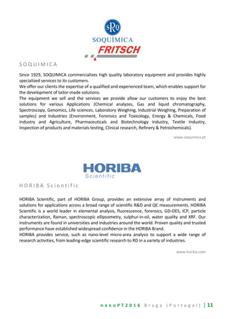 n a n o P T 2 0 1 6 B r a g a ( P o r t u g a l ) | 11
S O Q U I M I C A
Since 1929, SOQUIMICA commercializes high quality laboratory equipment and provides highly
specialized services to its customers.
We offer our clients the expertise of a qualified and experienced team, which enables support for
the development of tailor-made solutions.
The equipment we sell and the services we provide allow our customers to enjoy the best
solutions for various Applications (Chemical analyzes, Gas and liquid chromatography,
Spectroscopy, Genomics, Life sciences, Laboratory Weighing, Industrial Weighing, Preparation of
samples) and Industries (Environment, Forensics and Toxicology, Energy & Chemicals, Food
Industry and Agriculture, Pharmaceuticals and Biotechnology Industry, Textile Industry,
Inspection of products and materials testing, Clinical research, Refinery & Petrochemicals).
www.soquimica.pt
H O R I B A S c i e n t i f i c
HORIBA Scientific, part of HORIBA Group, provides an extensive array of instruments and
solutions for applications across a broad range of scientific R&D and QC measurements. HORIBA
Scientific is a world leader in elemental analysis, fluorescence, forensics, GD-OES, ICP, particle
characterization, Raman, spectroscopic ellipsometry, sulphur-in-oil, water quality and XRF. Our
instruments are found in universities and industries around the world. Proven quality and trusted
performance have established widespread conﬁdence in the HORIBA Brand.
HORIBA provides service, such as nano-level micro-area analysis to support a wide range of
research activities, from leading-edge scientific research to RD in a variety of industries.
www.horiba.com
 