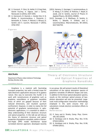 110 | n a n o P T 2 0 1 6 B r a g a ( P o r t u g a l )
[8] V. Connord , P. Clerc, N. Hallali, D. El Hajj Diab,
Daniel Fourmy, V. Gigoux, and J. Carrey,
Nanoscale 11 (2015), 2437-2445.
[9] A. Hannecart, D. Stanicki, L. Vander Elst, R. N.
Muller, S. Lecommandoux, J. Thevenot, C.
Bonduelle, A. Trotier, P. Massot, S. Miraux, O.
Sandre and S. Laurent, Nanoscale 7 (2015),
3754-3767.
[10] G. Hemery, E. Garanger, S. Lecommandoux, A.
D. Wong, E. R. Gillies, B. Pedrono, T. Bayle, D.
Jacob, and O. Sandre, Journal of Physics D:
Applied Physics, 48 (2015), 494001.
[11] E. Garanger, S. R. MacEwan, O. Sandre, A.
Brûlet, L. Bataille, A. Chilkoti, and S.
Lecommandoux, Macromolecules, 48 (2015),
6617-662750.
F i g u r e s
Figure 1: Setup for simultaneous application of magnetic hyperthermia
(MH) and dynamic light scattering (DLS) measurement.
Figure 2: Sketch of iron oxide nanoparticles coated with
thermosensitive diblock elastin-like peptides (ELP) and corresponding
DLS curve under MFH.
Alok Shukla
Department of Physics, Indian Institute of Technology
Bombay, Mumbai, India
shukla@phy.iitb.ac.in
T h e o r y o f E l e c t r o n i c S t r u c t u r e
a n d O p t i c a l P r o p e r t i e s o f
G r a p h e n e N a n o d i s k s
Graphene is a material with fascinating
transport properties, but with a limited scope for
opto-electronic applications because of its gapless
nature. One way to overcome this hurdle is to
work with nanostructures of graphene such as
graphene nanoribbons or graphene nanodisks
many of which are gapped because of their
reduced dimensions, and resultant quantum
confinement. However, in order to realize the full
potential of graphene nanostructures in opto-
electronic applications, it is essential to obtain a
deep understanding of their electronic structure
and optical properties. In this talk we will discuss
the theory of electronic structure and optical
properties of graphene nanodisks, within a Pariser-
Parr-Pople (PPP) model Hamiltonian based
correlated electron approach, developed recently
in our group. We will present results of theoretical
calculations of the optical absorption spectra of
graphene nanodisks of different shapes and sizes.
In addition to the linear optical absorption spectra,
results on the nonlinear optical process of two-
photon absorption will also be presented. Large-
scale multi-configuration interaction methodology
employed in this work ensures that our
calculations include electron correlation effects to
a high order.
R e f e r e n c e s
[1] P. Sony and A. Shukla, Comp. Phys. Comm.
181, 821 (2010).
[2] G. Kondayya and A. Shukla, Phys. Rev. B 83,
075413 (2011).
[3] G. Kondayya and A. Shukla, Phys. Rev. B 84,
075442 (2011).
 