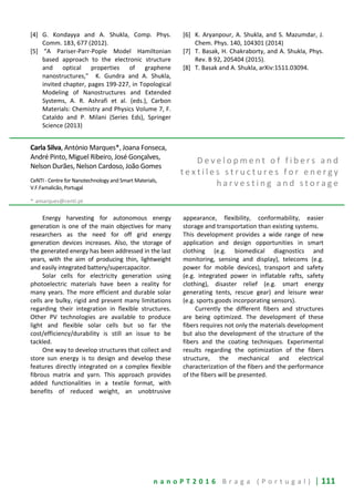 n a n o P T 2 0 1 6 B r a g a ( P o r t u g a l ) | 111
[4] G. Kondayya and A. Shukla, Comp. Phys.
Comm. 183, 677 (2012).
[5] “A Pariser-Parr-Pople Model Hamiltonian
based approach to the electronic structure
and optical properties of graphene
nanostructures," K. Gundra and A. Shukla,
invited chapter, pages 199-227, in Topological
Modeling of Nanostructures and Extended
Systems, A. R. Ashrafi et al. (eds.), Carbon
Materials: Chemistry and Physics Volume 7, F.
Cataldo and P. Milani (Series Eds), Springer
Science (2013)
[6] K. Aryanpour, A. Shukla, and S. Mazumdar, J.
Chem. Phys. 140, 104301 (2014)
[7] T. Basak, H. Chakraborty, and A. Shukla, Phys.
Rev. B 92, 205404 (2015).
[8] T. Basak and A. Shukla, arXiv:1511.03094.
Carla Silva, António Marques*, Joana Fonseca,
André Pinto, Miguel Ribeiro, José Gonçalves,
Nelson Durães, Nelson Cardoso, João Gomes
CeNTI - Centre for Nanotechnology and Smart Materials,
V.F.Famalicão, Portugal
* amarques@centi.pt
D e v e l o p m e n t o f f i b e r s a n d
t e x t i l e s s t r u c t u r e s f o r e n e r g y
h a r v e s t i n g a n d s t o r a g e
Energy harvesting for autonomous energy
generation is one of the main objectives for many
researchers as the need for off grid energy
generation devices increases. Also, the storage of
the generated energy has been addressed in the last
years, with the aim of producing thin, lightweight
and easily integrated battery/supercapacitor.
Solar cells for electricity generation using
photoelectric materials have been a reality for
many years. The more efficient and durable solar
cells are bulky, rigid and present many limitations
regarding their integration in flexible structures.
Other PV technologies are available to produce
light and flexible solar cells but so far the
cost/efficiency/durability is still an issue to be
tackled.
One way to develop structures that collect and
store sun energy is to design and develop these
features directly integrated on a complex flexible
fibrous matrix and yarn. This approach provides
added functionalities in a textile format, with
benefits of reduced weight, an unobtrusive
appearance, flexibility, conformability, easier
storage and transportation than existing systems.
This development provides a wide range of new
application and design opportunities in smart
clothing (e.g. biomedical diagnostics and
monitoring, sensing and display), telecoms (e.g.
power for mobile devices), transport and safety
(e.g. integrated power in inflatable rafts, safety
clothing), disaster relief (e.g. smart energy
generating tents, rescue gear) and leisure wear
(e.g. sports goods incorporating sensors).
Currently the different fibers and structures
are being optimized. The development of these
fibers requires not only the materials development
but also the development of the structure of the
fibers and the coating techniques. Experimental
results regarding the optimization of the fibers
structure, the mechanical and electrical
characterization of the fibers and the performance
of the fibers will be presented.
 