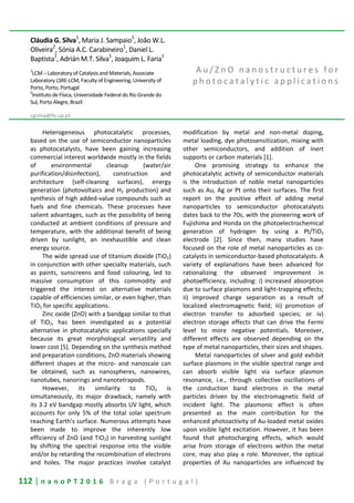 112 | n a n o P T 2 0 1 6 B r a g a ( P o r t u g a l )
Cláudia G. Silva1
, Maria J. Sampaio1
, João W.L.
Oliveira2
, Sónia A.C. Carabineiro1
, Daniel L.
Baptista
2
, Adrián M.T. Silva
1
, Joaquim L. Faria
1
1
LCM – Laboratory of Catalysis and Materials, Associate
Laboratory LSRE-LCM, Faculty of Engineering, University of
Porto, Porto, Portugal
2
Instituto de Física, Universidade Federal do Rio Grande do
Sul, Porto Alegre, Brazil
cgsilva@fe.up.pt
A u / Z n O n a n o s t r u c t u r e s f o r
p h o t o c a t a l y t i c a p p l i c a t i o n s
Heterogeneous photocatalytic processes,
based on the use of semiconductor nanoparticles
as photocatalysts, have been gaining increasing
commercial interest worldwide mostly in the fields
of environmental cleanup (water/air
purification/disinfection), construction and
architecture (self-cleaning surfaces), energy
generation (photovoltaics and H2 production) and
synthesis of high added-value compounds such as
fuels and fine chemicals. These processes have
salient advantages, such as the possibility of being
conducted at ambient conditions of pressure and
temperature, with the additional benefit of being
driven by sunlight, an inexhaustible and clean
energy source.
The wide spread use of titanium dioxide (TiO2)
in conjunction with other specialty materials, such
as paints, sunscreens and food colouring, led to
massive consumption of this commodity and
triggered the interest on alternative materials
capable of efficiencies similar, or even higher, than
TiO2 for specific applications.
Zinc oxide (ZnO) with a bandgap similar to that
of TiO2, has been investigated as a potential
alternative in photocatalytic applications specially
because its great morphological versatility and
lower cost [5]. Depending on the synthesis method
and preparation conditions, ZnO materials showing
different shapes at the micro- and nanoscale can
be obtained, such as nanospheres, nanowires,
nanotubes, nanorings and nanotetrapods.
However, its similarity to TiO2 is
simultaneously, its major drawback, namely with
its 3.2 eV bandgap mostly absorbs UV light, which
accounts for only 5% of the total solar spectrum
reaching Earth’s surface. Numerous attempts have
been made to improve the inherently low
efficiency of ZnO (and TiO2) in harvesting sunlight
by shifting the spectral response into the visible
and/or by retarding the recombination of electrons
and holes. The major practices involve catalyst
modification by metal and non-metal doping,
metal loading, dye photosensitization, mixing with
other semiconductors, and addition of inert
supports or carbon materials [1].
One promising strategy to enhance the
photocatalytic activity of semiconductor materials
is the introduction of noble metal nanoparticles
such as Au, Ag or Pt onto their surfaces. The first
report on the positive effect of adding metal
nanoparticles to semiconductor photocatalysts
dates back to the 70s, with the pioneering work of
Fujishima and Honda on the photoelectrochemical
generation of hydrogen by using a Pt/TiO2
electrode [2]. Since then, many studies have
focused on the role of metal nanoparticles as co-
catalysts in semiconductor-based photocatalysts. A
variety of explanations have been advanced for
rationalizing the observed improvement in
photoefficiency, including: i) increased absorption
due to surface plasmons and light-trapping effects;
ii) improved charge separation as a result of
localized electromagnetic field; iii) promotion of
electron transfer to adsorbed species; or iv)
electron storage effects that can drive the Fermi
level to more negative potentials. Moreover,
different effects are observed depending on the
type of metal nanoparticles, their sizes and shapes.
Metal nanoparticles of silver and gold exhibit
surface plasmons in the visible spectral range and
can absorb visible light via surface plasmon
resonance, i.e., through collective oscillations of
the conduction band electrons in the metal
particles driven by the electromagnetic field of
incident light. The plasmonic effect is often
presented as the main contribution for the
enhanced photoactivity of Au-loaded metal oxides
upon visible light excitation. However, it has been
found that photocharging effects, which would
arise from storage of electrons within the metal
core, may also play a role. Moreover, the optical
properties of Au nanoparticles are influenced by
 