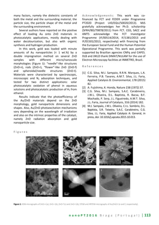 n a n o P T 2 0 1 6 B r a g a ( P o r t u g a l ) | 113
many factors, namely the dielectric constants of
both the metal and the surrounding material, the
particle size, the particle shape of the metal and
the surrounding environment.
Several authors have reported on the positive
effect of loading Au onto ZnO materials in
photocatalytic applications, mostly dealing with
water decolourization, but also with organic
synthesis and hydrogen production.
In this work, gold was loaded with minute
amounts of Au nanoparticles (< 1 wt.%) by a
double impregnation method on several ZnO
samples with different micro/nanoscale
morphologies (Figure 1): “needle”-like structures
(ZnO-n), rods (ZnO-r), “flower”-like ZnO (ZnO-f)
and spheroidal/needle structures (ZnO-t).
Materials were characterized by spectroscopic,
microscopic and N2 adsorption techniques, and
tested for two distinct applications: solar
photocatalytic oxidation of phenol in aqueous
solutions and photocatalytic production of H2 from
ethanol.
Results indicate that the photoefficiency of
the Au/ZnO materials depend on the ZnO
morphology, gold nanoparticle dimensions and
shapes. Also, Au/ZnO photoexcitation mechanisms
vary depending on the wavelength of irradiation
and also on the intrinsic properties of the catalyst,
namely ZnO radiation absorption and gold
nanoparticle size.
Acknowledgements: This work was co-
financed by FCT and FEDER under Programme
PT2020 (Project UID/EQU/50020/2013). MJS
gratefully acknowledges her Ph.D. scholarship
(SFRH/BD/79878/2011) from FCT. CGS, SACC and
AMTS acknowledge the FCT Investigator
Programme (IF/00514/2014, IF/1381/2013 and
IF/01501/2013, respectively) with financing from
the European Social Fund and the Human Potential
Operational Programme. This work was partially
supported by Brazilian agencies CNPq and CAPES.
DLB and JWLO thank DIMAT/NULAM for the use of
Electron Microscopy facilities at INMETRO, Brazil.
R e f e r e n c e s
[1] C.G. Silva, M.J. Sampaio, R.R.N. Marques, L.A.
Ferreira, P.B. Tavares, A.M.T. Silva, J.L. Faria,
Applied Catalysis B: Environmental, 178 (2015)
82.
[2] A. Fujishima, K. Honda, Nature 238 (1972) 37.
[3] C.G. Silva, M.J. Sampaio, S.A.C. Carabineiro,
J.W.L. Oliveira, D.L. Baptista, R. Bacsa, B.F.
Machado, P. Serp, J.L. Figueiredo, A.M.T. Silva,
J.L. Faria, Journal of Catalysis, 316 (2014) 182.
[4] M.J. Sampaio, J.W.L. Oliveira, C.I.L. Sombrio, D.L.
Baptista, S.R. Teixeira, S.A.C. Carabineiro, C.G.
Silva, J.L. Faria, Applied Catalysis A: General, in
press, doi: 10.1016/j.apcata.2015.10.013.
F i g u r e s
Figure 1: SEM micrographs of ZnO-n (a), ZnO-r (b), ZnO-f (c) and ZnO-t (d); STEM and HRTEM micrographs of Au/ZnO-t (e and f, respectively).
 