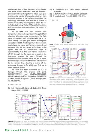 116 | n a n o P T 2 0 1 6 B r a g a ( P o r t u g a l )
magnetically soft, its FMR frequency is much lower
and more easily detectable. The Fe moment’s
precession in the exchange field of NdCo5 layer gives
rise to partial transfer of magnetic anisotropy from
the latter, similarly to the exchange bias effect. The
anisotropy transferred from the NdCo5 to the Fe
layer is measurable, allowing one to follow the SRT
in NdCo5 by tracking the Fe FMR peak field variation
with temperature, which constitutes the novelty of
this work.
The Fe FMR peak field variation with
temperature (Fig. 3c,d) depends on the applied field
direction. With decreasing temperature, the FMR
signal undergoes a shift to higher fields for H ∥ c,
while for H ∥ a the peak goes deeper into negative
values below 350 K. This temperature dependence is
qualitatively the same as that we measured and
simulated (Fig. 3b) for a single NdCo5 layer. It also
agrees with the SRT temperature range as
determined by VSM. This is an indirect observation
of SRT through the Fe signal, as a result of the
interaction between the layers. Through the
magnetic coupling between the Fe and NdCo5 layers,
the anisotropic behaviour of the latter is transferred
to the former, thus allowing a control of the
anisotropy direction in Fe, which may find use in
novel magnetic devices.
The work has been supported by FCT of
Portugal through the projects and grants
BI/UI96/7195/2015 and UID/CTM/50025/2013,
RECI/FIS-NAN/0183/2012 (FCOMP-01-0124-FEDER-
027494), as well as by NUST „MISiS” through grant
no. K3-2015-003.
R e f e r e n c e s
[1] E.E. Fullerton, J.S. Jiang, S.D. Bader, IEEE Trans.
Magn., 200 (1999) 392.
[2] A. Ermolenko, IEEE Trans. Magn., MAG-12
(1976) 992.
[3] M. Seifert et al, New J. Phys., 15 (2013) 013019.
[4] A. Layadi, J. Appl. Phys., 83 (1998) 3738-3743.
F i g u r e s
Figure 1: Sketch of the texture relation NdCo5 film - MgO (110)
substrate.
Figure 2: (a-c) Hysteresis measured along NdCo5’s c- (solid line) and a-
axis (dashed line) at different temperatures. The SRT is observed in: (a)
easy c-axis regime; (b) easy-cone (biaxial) regime and (c) easy-plane
(easy a-axis) regime. (d) Remanence values taken from hysteresis loops
were used to estimate the SRT temperatures as 255 K and 350 K.
Figure 3: (a) Simulated FMR modes for uncoupled (solid line) and coupled (dashed line) NdCo5/Fe bilayers. Horizontal dashed line is the microwave
frequency (9.37 GHz). (b) Simulated peak position with varying temperature for a single NdCo5 layer with H ∥ a (open squares) and H ∥ c (solid
circles); (c-d) FMR signal of Fe with H ∥ a (b) and H ∥ c (c), showing the same qualitative temperature dependence as that of a NdCo5 single layer.
 