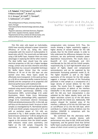 n a n o P T 2 0 1 6 B r a g a ( P o r t u g a l ) | 117
J. P. Teixeira1
, P.M.P Salomé2
, Jan Keller3
,
R-Ribeiro Andrade2,4
, N. Nicoara2
,
D. G. Stroppa
2
, M. Edoff
3
, T. Törndahl
3
,
S. Sadewasser
2
, J.P. Leitão
1
1
I3N and Department of Physics, University of Aveiro,
Aveiro, Portugal
2
International Iberian Nanotechnology Laboratory, Braga,
Portugal
3
Ångström Laboratory, Solid State Electronics, Ångström
Solar Center, Uppsala University, Uppsala, Sweden
4
Departamento de Física, Instituto de Ciências Exatas, Univ.
Federal de Minas Gerais, Belo Horizonte, MG, Brasil
jenniferpassos@ua.pt
E v a l u a t i o n o f C d S a n d Z n x S n y O z
b u f f e r l a y e r s i n C I G S s o l a r
c e l l s
Thin film solar cells based on Cu(In,Ga)Se2
(CIGS) have recently achieved a power conversion
efficiency of 21.7% [1], being this value
comparable with the record of multicrystalline Si
based solar cells [2]. The record cells are fabricated
using a CdS buffer layer, however there are many
advantages in replacing the CdS for other material.
The ideal buffer layer should have the same
electrical properties as CdS, but a higher bandgap
energy, contain only non-toxic elements and allow
the deposition by a vacuum compatible technique
[3]. Buffer layers thinner than the current
thickness of 70 nm of the CdS layer are also
wanted since then, these layers would be
effectively more transparent. In this work we focus
on a 20-30 nm alternative buffer material ZnxSnyOz
(ZnSnO) and the comparison of its properties and
electrical performance with traditional CdS.
The two buffer layers and resulting devices are
analyzed using several techniques: glow discharge
optical emission spectroscopy (GDOES), x-ray
fluorescence (XRF), current-voltage (J-V) under
illumination, Kelvin Probe Force Microscopy
(KPFM), surface photovoltage (SPV), capacitance-
voltage (C-V), transmission electron microscopy
(TEM) and photoluminescence (PL). In this talk, we
will focus on the electronic levels’ structure in both
samples as investigated by PL. Normalized spectra
of CdS and ZnSnO samples measured at 10 K and
with an excitation power of ~3.6 mW, are
presented in Fig. 1. Both samples show a broad
band emission centered at ~1.09 eV, being the one
from the CdS sample slightly blueshifted with
regards to the emission from the ZnSnO sample.
Both emissions reveal some asymmetry, and
higher on the CdS sample. Frequently this
asymmetry is more pronounced as the
compensation ratio increases [5-7]. Thus, the
results showing a higher asymmetry suggest a
higher density of ionized defects for the CdS
sample, than for the ZnSnO sample. In order to
fully understand the differences between the two
emissions, we also performed excitation power
dependence measurements. The results show a
blueshift of 13.5 meV/decade and 10.5
meV/decade for the CdS and the ZnSnO samples,
respectively (Fig. 2). Such high blueshift values are
typical of highly doped and compensated
semiconductors and can be explained by the
electrostatic fluctuating potentials model [5, 8].
The higher blueshift as well as the higher
asymmetry of the emission for the CdS sample,
suggests a stronger influence of the fluctuating
potentials in that sample as a consequence of a
larger density of ionized defects for the CdS
sample. The results from PL suggest a better
surface passivation of defects at the interface
CIGS/buffer in the ZnSnO sample in comparison
with the CdS one. Such interpretation is also
validated by the higher ideality factor and the
higher saturation current (J0) of the CdS device
compared with the ZnSnO one. Additionally, TEM
analysis showed for localized areas of the
interface, a diffusion of Cd into the CIGS layer and
an out-diffusion of Cu into the CdS layer, which
contribute to a higher density of defects near the
interface CIGS/CdS in comparison with the
CIGS/ZnSnO interface.
We confirmed that the alternative buffer
layers ZnSnO can provide devices with
performances very close to CdS, 14.9% and 14.6%,
respectively, and the general trend that Cd-free
buffer layers usually provide solar cells with higher
values of short circuit current (Jsc) and with lower
 