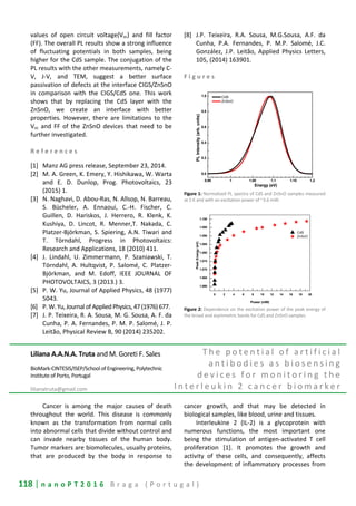 118 | n a n o P T 2 0 1 6 B r a g a ( P o r t u g a l )
values of open circuit voltage(Voc) and fill factor
(FF). The overall PL results show a strong influence
of fluctuating potentials in both samples, being
higher for the CdS sample. The conjugation of the
PL results with the other measurements, namely C-
V, J-V, and TEM, suggest a better surface
passivation of defects at the interface CIGS/ZnSnO
in comparison with the CIGS/CdS one. This work
shows that by replacing the CdS layer with the
ZnSnO, we create an interface with better
properties. However, there are limitations to the
Voc and FF of the ZnSnO devices that need to be
further investigated.
R e f e r e n c e s
[1] Manz AG press release, September 23, 2014.
[2] M. A. Green, K. Emery, Y. Hishikawa, W. Warta
and E. D. Dunlop, Prog. Photovoltaics, 23
(2015) 1.
[3] N. Naghavi, D. Abou-Ras, N. Allsop, N. Barreau,
S. Bücheler, A. Ennaoui, C.-H. Fischer, C.
Guillen, D. Hariskos, J. Herrero, R. Klenk, K.
Kushiya, D. Lincot, R. Menner,T. Nakada, C.
Platzer-Björkman, S. Spiering, A.N. Tiwari and
T. Törndahl, Progress in Photovoltaics:
Research and Applications, 18 (2010) 411.
[4] J. Lindahl, U. Zimmermann, P. Szaniawski, T.
Törndahl, A. Hultqvist, P. Salomé, C. Platzer-
Björkman, and M. Edoff, IEEE JOURNAL OF
PHOTOVOLTAICS, 3 (2013.) 3.
[5] P. W. Yu, Journal of Applied Physics, 48 (1977)
5043.
[6] P. W. Yu,Journal of Applied Physics,47 (1976)677.
[7] J. P. Teixeira, R. A. Sousa, M. G. Sousa, A. F. da
Cunha, P. A. Fernandes, P. M. P. Salomé, J. P.
Leitão, Physical Review B, 90 (2014) 235202.
[8] J.P. Teixeira, R.A. Sousa, M.G.Sousa, A.F. da
Cunha, P.A. Fernandes, P. M.P. Salomé, J.C.
González, J.P. Leitão, Applied Physics Letters,
105, (2014) 163901.
F i g u r e s
0.95 1 1.05 1.1 1.15 1.2
0.0
0.2
0.4
0.6
0.8
1.0 CdS
ZnSnO
PLIntensity(arb.units)
Energy (eV)
Figure 1: Normalized PL spectra of CdS and ZnSnO samples measured
at 5 K and with an excitation power of ~3.6 mW.
0 2 4 6 8 10 12 14 16 18 20
1.060
1.065
1.070
1.075
1.080
1.085
1.090
1.095
1.100
CdS
ZnSnO
PeakEnergy(eV)
Power (mW)
Figure 2: Dependence on the excitation power of the peak energy of
the broad and asymmetric bands for CdS and ZnSnO samples.
Liliana A.A.N.A. Truta and M. Goreti F. Sales
BioMark-CINTESIS/ISEP/School of Engineering, Polytechnic
Institute of Porto, Portugal
lilianatruta@gmail.com
T h e p o t e n t i a l o f a r t i f i c i a l
a n t i b o d i e s a s b i o s e n s i n g
d e v i c e s f o r m o n i t o r i n g t h e
I n t e r l e u k i n 2 c a n c e r b i o m a r k e r
Cancer is among the major causes of death
throughout the world. This disease is commonly
known as the transformation from normal cells
into abnormal cells that divide without control and
can invade nearby tissues of the human body.
Tumor markers are biomolecules, usually proteins,
that are produced by the body in response to
cancer growth, and that may be detected in
biological samples, like blood, urine and tissues.
Interleukine 2 (IL-2) is a glycoprotein with
numerous functions, the most important one
being the stimulation of antigen-activated T cell
proliferation [1]. It promotes the growth and
activity of these cells, and consequently, affects
the development of inflammatory processes from
 