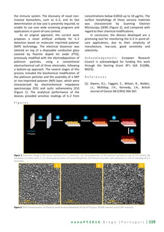 n a n o P T 2 0 1 6 B r a g a ( P o r t u g a l ) | 119
the immune system. The discovery of novel non-
invasive biomarkers, such as IL-2, and its fast
determination at low cost is presently required, to
enable its use over wide screening programs and
applications in point-of-care context.
As an original approach, the current work
proposes a novel artificial antibody for IL-2
detection based on molecular imprinted polymer
(MIP) technology. The electrical biosensor was
tailored on top of a disposable conductive glass
covered by fluorine doped tin oxide (FTO),
previously modified with the electrodeposition of
platinum particles, using a conventional
electrochemical cell of three electrodes, following
a bottom-up approach. The several stages of this
process included the biochemical modification of
the platinum particles and the assembly of a MIP
or non-imprinted polymer (NIP) layer, which were
characterized by electrochemical impedance
spectroscopy (EIS) and cyclic voltammetry (CV)
(Figure 1). The analytical performance of the
devices provided sensitive readings of IL-2 from
concentrations below 0.0010 up to 10 µg/mL. The
surface morphology of these sensory materials
was characterized by Scanning Electron
Microscopy (SEM) (Figure 2), and compared with
regard to their chemical modifications.
In conclusion, the devices developed are a
promising tool for monitoring the IL-2 in point-of-
care applications, due to their simplicity of
manufacture, low-cost, good sensitivity and
selectivity.
Acknowledgements: European Research
Council is acknowledged for funding this work
through the Starting Grant 3P’s (GA 311086,
MGFS).
R e f e r e n c e s
[1] Owens, O.J., Taggart, C., Wilson, R., Walker,
J.J., McKillop, J.H., Kennedy, J.H., British
Journal of Cancer 68 (1993) 364-367.
F i g u r e s
Figure 1: Schematic design of the sensor synthesis for IL-2 detection: (A) electrodeposition of the platinum particles on top of FTO surface; (B)
incubation of aniline and IL-2; (C) electropolymerization of 4-aminothiophenol; (D) removal of protein with proteinase K; and (E) rebinding of IL-2
biomarker.
Figure 2: SEM characterization: (A) Platinum particles electrodeposited on top of FTO glass; (B) MIP material; and (C) NIP materials.
 