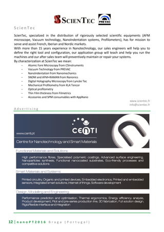 12 | n a n o P T 2 0 1 6 B r a g a ( P o r t u g a l )
S c i e n T e c
ScienTec, specialized in the distribution of rigorously selected scientific equipments (AFM
microscope, Vacuum technology, NanoIndentation systems, Profilometers), has for mission to
serve and assist French, Iberian and Nordic markets.
With more than 15 years experience in Nanotechnology, our sales engineers will help you to
define the right tool and configuration, our application group will teach and help you run the
machines and our after sales team will preventively maintain or repair your systems.
By characterization at ScienTec we mean:
− Atomic Fore Microscopy from CSInstruments
− Vacuum Technology from PREVAC
− NanoIndentation from Nanomechanics
− SNOM and AFM+RAMAN from Nanonics
− Digital Holography Microscopy from Lyncée Tec
− Mechanical Profilometry from KLA Tencor
− Optical profilometry
− Thin Film thickness from Filmetrics
− Accesories and SPM consumables with AppNano
www.scientec.fr
info@scientec.fr
A d v e r t i s i n g
 