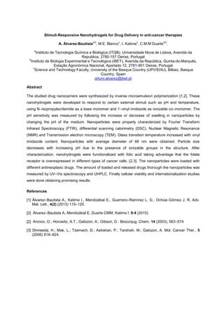 Stimuli-Responsive Nanohydrogels for Drug Delivery in anti-cancer therapies
A. Álvarez-Bautista
a,b
, M.E. Blanco
c
, I. Katime
c
, C.M.M Duarte
a,b
.
a
Instituto de Tecnologia Química e Biológica (ITQB), Universidade Nova de Lisboa, Avenida da
Republica, 2780-157 Oeiras, Portugal
b
Instituto de Biologia Experimental e Tecnológica (iBET), Avenida da República, Quinta-do-Marquês,
Estação Agronómica Nacional, Apartado 12, 2781-901 Oeiras, Portugal
c
Science and Technology Faculty, University of the Basque Country (UPV/EHU), Bilbao, Basque
Country, Spain
arturo.alvarez@ibet.pt
Abstract
The studied drug nanocarriers were synthesized by inverse microemulsion polymerization [1,2]. These
nanohydrogels were developed to respond to certain external stimuli such as pH and temperature,
using N isopropylacrilamide as a base monomer and 1 vinyl imidazole as ionizable co monomer. The
pH sensitivity was measured by following the increase or decrease of swelling in nanoparticles by
changing the pH of the medium. Nanoparticles were properly characterized by Fourier Transform
Infrared Spectroscopy (FTIR), differential scanning calorimetry (DSC), Nuclear Magnetic Resonance
(NMR) and Transmission electron microscopy (TEM). Glass transition temperature increased with vinyl
imidazole content. Nanoparticles with average diameter of 68 nm were obtained. Particle size
decreases with increasing pH due to the presence of ionizable groups in the structure. After
characterization, nanohydrogels were functionalized with folic acid taking advantage that the folate
receptor is overexpressed in different types of cancer cells. [2,3]. The nanoparticles were loaded with
different antineoplasic drugs. The amount of loaded and released drugs thorough the nanoparticles was
measured by UV Vis spectroscopy and UHPLC. Finally cellular viability and internationalization studies
were done obtaining promising results.
References
[1] Álvarez Bautista A., Katime I., Mendizábal E., Guerrero Ramírez L. G., Ochoa Gómez J. R, Adv.
Mat. Lett., 4(2) (2013) 115 120.
[2] Álvarez Bautista A, Mendizábal E, Duarte CMM, Katime I. 9:4 (2015)
[2] Aronov, O.; Horowitz, A.T.; Gabizon, A.; Gibson, D.. Bioconjug. Chem. 14 (2003), 563 574
[3] Shmeeda, H.; Mak, L.; Tzemach, D.; Astrahan, P.; Tarshish, M.; Gabizon, A. Mol. Cancer Ther., 5
(2006) 818 824.
 