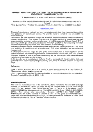 DIFFERENT NANOSTRUCTURED PLATFORMS FOR THE ELECTROCHEMICAL GENOSENSORS
DEVELOPMENT: TRANSGENIC DETECTION
M. Fátima Barroso1
, N. de-los-Santos-Álvarez2, Cristina Delerue-Matos1
1REQUIMTE/LAQV, Instituto Superior de Engenharia do Porto, Instituto Politécnico do Porto, Porto,
Portugal
2Dpto. Química Física y Analítica, Universidad de Oviedo, Av. Julián Clavería 8, 33006 Oviedo, Spain
mfsba@isep.ipp.pt
The use of nanostructured materials has been intensely increased since these nanomaterials constitute
new platforms for biomolecular sensing that provide improved sensitivity and amenability to
miniaturization [1].
Genosensors are DNA biosensors in which the recognized event consists of the hybridization reaction
between complementary DNA strands. The biological recognition elements in genosensors are DNA
sequences acting as capture probes, complementary to the DNA sequence of interest (target). DNA is
especially suited to get selective devices because of the high specificity of the base-pairing interaction
between complementary sequences, even in the presence of mismatches [2].
The design of electrochemical genosensors involves several stages: i) immobilization of a DNA probe
onto a platform; ii) hybridization with a complementary DNA target; iii) labelling and electrochemical
measurement.
In what concerns the first stage, the DNA probe immobilization plays a major importance on the
performance of the electrochemical genosensors.. Gold and carbon surfaces have been used for these
purposeS. However, in order to increase the sensitivity and the surface area, some nanomaterials or
nanostructured electrodes can also be used.
In this case, the use of nanostructured platforms [1] will be compared with the conventional electrodes
(gold and carbon electrodes) regarding the usability, price, limits of detection, precision and dynamic
range.
References
[1] M. F. Barroso, M. Freitas, M. B. P. P. Oliveira, N. de-los-Santos-Álvarez, M. J. Lobo-Castañón, C.
Delerue-Matos, Talanta, 134 (2015) 158-164.
[2] C. L. Manzanares-Palenzuela, B. Martín-Fernández, M. Sánchez-Paniagua López, B. López-Ruiz,
Trends in Analytical Chemistry 66 (2015) 19-31.
Acknowledgements
This work was financial supported by the Marie Curie Actions, International Research Staff Exchange
Scheme FP7-PEOPLE-2013-IRSES (612545), and by the European Union (FEDER funds through
COMPETE) and National Funds (FCT-Fundação para a Ciência e a Tecnologia) through
UID/QUI/50006/2013 and through grants no. PEst-C/EQB/LA0006/2013 and FCOMP-01-0124-FEDER-
037285. The authors also acknowledge Operation NORTE-07-0124-FEDER-000067
NANOCHEMISTRY. Fátima Barroso is grateful to FCT by the grant SFRH/BPD/78845/2011,
respectively financed by POPH QREN Tipologia 4.1 Formação Avançada, subsidized by Fundo Social
Europeu and Ministério da Ciência, Tecnologia e Ensino Superior.
 