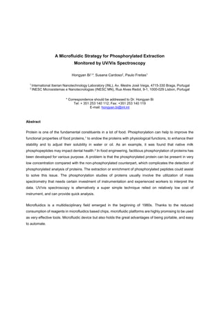 A Microfluidic Strategy for Phosphorylated Extraction
Monitored by UV/Vis Spectroscopy
Hongyan Bi1,*, Susana Cardoso2, Paulo Freitas1
1
International Iberian Nanotechnology Laboratory (INL), Av. Mestre José Veiga, 4715-330 Braga, Portugal
2
INESC Microsistemas e Nanotecnologias (INESC MN), Rua Alves Redol, 9-1, 1000-029 Lisbon, Portugal
* Correspondence should be addressed to Dr. Hongyan Bi
Tel: + 351 253 140 112; Fax: +351 253 140 119
E-mail: hongyan.bi@inl.int
Abstract
Protein is one of the fundamental constituents in a lot of food. Phosphorylation can help to improve the
functional properties of food proteins,1 to endow the proteins with physiological functions, to enhance their
stability and to adjust their solubility in water or oil. As an example, it was found that native milk
phosphopeptides may impact dental health.2 In food engineering, factitious phosphorylation of proteins has
been developed for various purpose. A problem is that the phosphorylated protein can be present in very
low concentration compared with the non-phosphorylated counterpart, which complicates the detection of
phosphorylated analysis of proteins. The extraction or enrichment of phosphorylated peptides could assist
to solve this issue. The phosphorylation studies of proteins usually involve the utilization of mass
spectrometry that needs certain investment of instrumentation and experienced workers to interpret the
data. UV/vis spectroscopy is alternatively a super simple technique relied on relatively low cost of
instrument, and can provide quick analysis.
Microfluidics is a multidisciplinary field emerged in the beginning of 1980s. Thanks to the reduced
consumption of reagents in microfluidics based chips, microfluidic platforms are highly promising to be used
as very effective tools. Microfluidic device but also holds the great advantages of being portable, and easy
to automate.
 