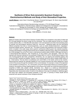 Synthesis of Silver Sub-nanometric Quantum Clusters by
Electrochemical Methods and Study of their Biomedical Properties.
José M. Blancoa, Javier Calvod, Erea Borrajo Alonsoc, Fernando Domínguezc, M. Arturo López Quintelab,
and José Rivasa,b
aInternational Iberian Nanotechnology Laboratory, 4715-330 Braga-Portugal
bLaboratorio de Magnetismo y Nanotecnología, Instituto de Investigaciones Tecnológicas, Universidad de
Santiago de Compostela, E-15782, Santiago de Compostela, Spain
cInstituto de Investigación Sanitaria de Santiago de Compostela (IDIS), 15706 Santiago de Compostela,
Spain
dNanogap, 15895 Milladoiro, A Coruña, Spain
Abstract:
Metal (0) Clusters (also known Atomic Quantum Clusters AQCs) are considered a new state of matter that
fill in the gap between the atomic range and the nanoscale. They are stable species formed by a smaller
-200) with sizes below 1-2nm and represent one of the most promising areas
of scientific and technological -area1 , displaying totally new and fascinating
different properties from bulk or micro/nanoparticles, such as cluster photoluminescence2, magnetism3,
enhanced catalytic activity4, dichroism5 etc.. The reason of these new properties is the small size of AQCs,
which is located in the scale range where quantum confinement effects govern the material properties,
causing a discretization of energy levels and the loss of metallicity. Because of this, AQCs are characterized
by a finite bandgap6 (Eg) at the Fermi level or alternatively localized states (HOMO-LUMO gap) that lead to
a semiconductor-like behaviour, with increasing Eg as the cluster´s size decreases. There are many
reported soft chemical methods for the synthesis of large AQCs ( ~2-20 to 100-200 atoms) based on the
use of strong ligands (like thiols, phosphines, dendrimers, etc.) as capping and protecting agents, that
control the AQC´s growth and stability. However, such methods cannot be used to isolate smaller AQCs (2
to ~10-20 atoms). The key factor to synthesize such small AQCs is the kinetic control of the reaction.
Electrochemical methods are specially adapted for such purpose because they allow stablishing a good
control of the process through the modulation of the current intensity. For example, on base of this approach
it was possible to synthesize Au2, Au3 nanoclusters using PVP (Polyvinylpyrrolidone) as protecting agent7.
However, the presence of these capping agents on the surface of the cluster can inhibit the physicochemical
properties of AQCs (like catalytic activity, biomedical, etc..). Based on a bottom-up electrochemical
synthesis of nanoparticles8 we have developed an easy and versatile method to synthesize small water-
dispersible silver nanoclusters below 10 atoms in the absence of any type of surfactant or stabilizing agent
and study their catalytic and biomedical properties. In this work, a summary of these results will be
presented with special emphasis of their biological activities9
.
1 Bittner, A.M., Surface Science Reports 61, (2001), 383.
2 Schaeffer, N.; Tan, B.; Dickinson, C.; Rosseinsky, M. J.; Laromaine, A.; McComb, D. W.; Stevens, M. M.; Wang, Y.;
Petit, L.; Barentin, C.; Spiller, D.G.; Cooper, A. I.; Levy, R., Chem. Commun., (2008), 3986.
3 Moro, R.; Yin, S.; Xu, X.; de Heer, W. A., Phys Rev Lett., 93 (2004), 086803.
4
Corma, A.; Concepción, P.; Boronat, M.; Sabater, M.J.; Navas ,J.; Yacaman, M.J.; Larios, E.; Posadas, A.; López
Quintela, M.A.; Buceta, D.; Mendoza, E.; Guilera, G. and Mayoral, A., Nature Chemistry, 5 (2013), 775-781.
5
Schaaff, T.G.; Whetten, R.L., J. Phys. Chem. B 104 (2000), 2630.
6
Von Issendorff, B. et al., Annu. Rev. Phys. Chem. 56 (2005), 549.
7
Santiago Gonzalez, B.; Rodriguez, M. J.; Blanco, C.; Rivas, J.; López-Quintela, M. A.; Martinho, J. M. G., Nano Lett.
10 (2010), 4217.
8 Manfred, T. Reetz; Wolfgang Helbig., J. Am. Chem. Soc., 116 (16) (1994), 7401 7402.
9 Neissa, J.; Pérez-Arnaiz, C.; Porto, V.; Busto, N.; Borrajo, E.; Leal, J.N.; López-Quintela.; García, B. and
Domínguez, F., Chemical Science (20015).
 