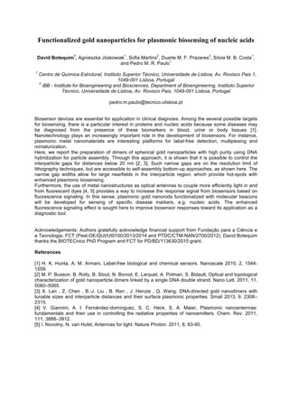 Functionalized gold nanoparticles for plasmonic biosensing of nucleic acids
David Botequim
1
, Agnieszka Jóskowiak
1
, Sofia Martins
2
, Duarte M. F. Prazeres
2
, Sílvia M. B. Costa
1
,
and Pedro M. R. Paulo
1
1
Centro de Química Estrutural, Instituto Superior Técnico, Universidade de Lisboa, Av. Rovisco Pais 1,
1049-001 Lisboa, Portugal
2
iBB - Institute for Bioengineering and Biosciences, Department of Bioengineering, Instituto Superior
Técnico, Universidade de Lisboa, Av. Rovisco Pais, 1049-001 Lisboa, Portugal
pedro.m.paulo@tecnico.ulisboa.pt
Biosensor devices are essential for application in clinical diagnosis. Among the several possible targets
for biosensing, there is a particular interest in proteins and nucleic acids because some diseases may
be diagnosed from the presence of these biomarkers in blood, urine or body tissues [1].
Nanotechnology plays an increasingly important role in the development of biosensors. For instance,
plasmonic metal nanomaterials are interesting platforms for label-free detection, multiplexing and
miniaturization.
Here, we report the preparation of dimers of spherical gold nanoparticles with high purity using DNA
hybridization for particle assembly. Through this approach, it is shown that it is possible to control the
interparticle gaps for distances below 20 nm [2, 3]. Such narrow gaps are on the resolution limit of
lithography techniques, but are accessible to self-assembly bottom-up approaches, as shown here. The
narrow gap widths allow for large nearfields in the interparticle region, which provide hot-spots with
enhanced plasmonic biosensing.
Furthermore, the use of metal nanostructures as optical antennas to couple more efficiently light in and
from fluorescent dyes [4, 5] provides a way to increase the response signal from biosensors based on
fluorescence signaling. In this sense, plasmonic gold nanorods functionalized with molecular beacons
will be developed for sensing of specific disease markers, e.g. nucleic acids. The enhanced
fluorescence signaling effect is sought here to improve biosensor responses toward its application as a
diagnostic tool.
Acknowledgements: Authors gratefully acknowledge financial support from Fundação para a Ciência e
a Tecnologia, FCT (Pest-OE/QUI/UI0100/2013/2014 and PTDC/CTM-NAN/2700/2012). David Botequim
thanks the BIOTECnico PhD Program and FCT for PD/BD/113630/2015 grant.
References
[1] H. K. Hunta, A. M. Armani, Label-free biological and chemical sensors. Nanoscale 2010, 2, 1544-
1559.
[2] M. P. Busson, B. Rolly, B. Stout, N. Bonod, E. Larquet, A. Polman, S. Bidault, Optical and topological
characterization of gold nanoparticle dimers linked by a single DNA double strand. Nano Lett. 2011, 11,
5060–5065.
[3] X. Lan , Z. Chen , B.-J. Liu , B. Ren , J. Henzie , Q. Wang, DNA-directed gold nanodimers with
tunable sizes and interparticle distances and their surface plasmonic properties. Small 2013, 9, 2308–
2315.
[4] V. Giannini, A. I. Fernández-domínguez, S. C. Heck, S. A. Maier, Plasmonic nanoantennas:
fundamentals and their use in controlling the radiative properties of nanoemitters. Chem. Rev. 2011,
111, 3888–3912.
[5] l. Novotny, N. van Hulst, Antennas for light. Nature Photon. 2011, 8, 83-90.
 