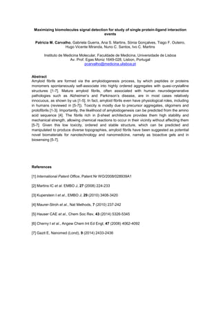 Maximizing biomolecules signal detection for study of single protein-ligand interaction
events
Patrícia M. Carvalho, Gabriela Guerra, Ana S. Martins, Sónia Gonçalves, Tiago F. Outeiro,
Hugo Vicente Miranda, Nuno C. Santos, Ivo C. Martins
Instituto de Medicina Molecular, Faculdade de Medicina, Universidade de Lisboa
Av. Prof. Egas Moniz 1649-028, Lisbon, Portugal
pcarvalho@medicina.ulisboa.pt
Abstract
Amyloid fibrils are formed via the amyloidogenesis process, by which peptides or proteins
monomers spontaneously self-associate into highly ordered aggregates with quasi-crystalline
structures [1-7]. Mature amyloid fibrils, often associated with human neurodegenerative
pathologies such as , are in most cases relatively
innocuous, as shown by us [1-5]. In fact, amyloid fibrils even have physiological roles, including
in humans (reviewed in [5-7]). Toxicity is mostly due to precursor aggregates, oligomers and
protofibrils [1-3]. Importantly, the likelihood of amyloidogenesis can be predicted from the amino
acid sequence [4]. The fibrils rich in -sheet architecture provides them high stability and
mechanical strength, allowing chemical reactions to occur in their vicinity without affecting them
[5-7]. Given this low toxicity, ordered and stable structure, which can be predicted and
manipulated to produce diverse topographies, amyloid fibrils have been suggested as potential
novel biomaterials for nanotechnology and nanomedicine, namely as bioactive gels and in
biosensing [5-7].
References
[1] International Patent Office, Patent Nr WO/2008/028939A1
[2] Martins IC et al. EMBO J, 27 (2008) 224-233
[3] Kuperstein I et al., EMBO J, 29 (2010) 3408-3420
[4] Maurer-Stroh et al., Nat Methods, 7 (2010) 237-242
[5] Hauser CAE et al., Chem Soc Rev, 43 (2014) 5326-5345
[6] Cherny I et al., Angew Chem Int Ed Engl, 47 (2008) 4062-4092
[7] Gazit E, Nanomed (Lond), 9 (2014) 2433-2436
 