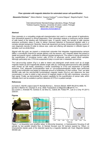 Flow cytometer with magnetic detection for automated cancer cell quantification
Alexandre Chícharo
1,2
, Marco Martins
1
, Susana Cardoso
2,3
,Lorena Diéguez
1
, Begoña Espiña
1
, Paulo
Freitas
1,2,3
1
International Iberian Nanotechnology Laboratory, Braga, Portugal
2
Instituto Superior Técnico, University of Lisbon, Lisbon, Portugal
3
INESC-MN, Lisbon, Portugal
alexandre.chicharo@inl.int
Abstract
Flow cytometry is a compelling single-cell characterization tool used in a wide spread of applications,
from biomedical research to clinical diagnostics. Flow cytometers analyze a continuous narrow stream
of cells based of the labeling with fluorescent dyes. In specific cases, the sample of cells requires
extensive purification steps in order to deliver improved detection of fluorescent labelled cells in a
complex sample background. Recently, these bulk equipment are being miniaturized offering a point-of-
care diagnostic devices [1] able to reduce size, costs and offering cell detection in different types of
samples, such as whole blood.
Aligned with this goal, we present a miniaturized cytometer that integrates magnetoresistive sensors
(MRs), a microfluidic channel for sample delivery over the sensors, and, magnetic labels that present a
stable and specific signal, unaffected by different sample background. The system is being optimized for
the quantification of circulating tumour cells (CTCs) of advanced cancer patient blood samples.
Although particularly rare, CTCs are suspected to play a crucial role in metastatic carcinomas.
The Lab-on-a-chip system (Fig.1) is able to detect and distinguish small events such as of single
magnetic beads [2] and magnetically labeled single cells [3]. Colorectal adenocarcinoma cells (SW480)
were chosen as cell model, presenting a similar morphology to CTCs and expression of EpCAM
receptors. First, adequate functionalization tests of 1µm-superparamagnetic beads were performed
using control antibodies and tested for adequate amount of antibodies on their surface. Then, we label
SW480 cells with the anti-EpCAM functionalized magnetic beads (Fig.2.e) and determine the best
, ensuring a
high signal. Finally, we demonstrate the system capability for the quantification of cancer cells, which
indicates that it can be suitable to perform detection of CTCs in a patient sample.
References
[1] Costa C, Abal M, López-López R, Muinelo-Romay L., Sensors (Basel). MDPI 14 (2014) 4856 75.
[2] Vila A, Martins VC, Chicharo A, et al., IEEE Transactions on Magnetics 50 (2014) 1-4.
[3] Loureiro J, Andrade PZ, Cardoso S, da Silva CL, Cabral JM, Freitas PP., Lab on a Chip 11 (2011)
2255-61.
Figures
Figure 1: a) Acquisition and amplifier setup. b) Microchip biosensor. c) Hydrodynamic focusing of cell
sample by two parallel sheaths flow. d) Sample focused over SV sensors spaced by 150µm. e)
Characteristic bipolar peak of the detected signal by a magnetic labeled cell. Inset: Magnetic labeled
SW480 cell.
 
