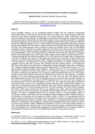 In vitro drug release study of a novel hexagonal liquid crystalline nanosystem
Marlus Chorilli, Francesca Victorelli, Giovana Calixto
School of Pharmaceutical Sciences, UNESP Sao Paulo State University, Campus Araraquara,
Department of Drugs and Medicines, Rodovia Araraquara-Jaú Km 01, Araraquara, Sao Paulo, Brazil,
chorilli@fcfar.unesp.br
Abstract
Liquid crystalline systems can be considered ordered micelles with the molecular arrangement
structurally similar to a solid crystal, but with the fluidity of a liquid. Thus, these structures make SLC
useful as drug delivery systems because they can control release of drugs. Furthermore, these
structures exhibit a broad potential for solubilization of hydrophilic and/or lipophilic compounds, because
they are alternated by hydrophobic and hydrophilic regions. Hence, it becomes possible to incorporate
the cationic polymers such as chitosan (CS) and polyethyleneimine (PEI) to try to increase the affinity of
SLC by the biological surface [1]. CS is a cationic polymer with high hydrophilicity which gives excellent
bioadhesive properties [2]. PEI is also a cationic polymer with low toxicity and promotes cellular uptake
of drugs, since these polymers have the ability to interact by attractive forces, with the extracellular
membrane proteins, which have a negative charge [3]. Therefore, the aim was to study the drug release
profile from a liquid crystalline system consisting of oleic acid (OA) as the oil phase, polyoxpropylene-
(5) -polyoxyethylene- (20) -cetyl alcohol (PRO) as surfactant and QS and PEI dispersion as aqueous
phase, using metronidazole as a model drug. Firstly, a ternary phase diagram was developed at 25.5 °
C mixing manually fifty-four different proportions (0 to 100% (w/w)) of each phase. After, a small amount
of all the formulations was placed on the glass slide covered with cover slip to verify isotropy and
anisotropy by polarized light microscopy (PLM). Following the analysis of the phase diagram of Figure
1, the formulation F was selected for in vitro drug release study because F showed a hexagonal liquid
crystalline structure with 20% oil phase, 40% surfactant and 40% aqueous phase. In vitro release of
MTZ from F was determined using paratus (Hanson Research Corporation, Chatsworth,
CA). Synthetic cellulose acetate membrane (molar mass cut-off 12 14 kDa) with an area of 1.77 cm
2
was previously treated with Milli-Q water (Milliporeˇ , Bedford, MA) for 5 min. The samples with about
300 mg of F containing 0.5% MTZ were placed on the membrane surface at the donor compartment.
The latter compartment was filled with 7mL of receptor solution phosphate buffer (pH 7.4). The receptor
solution was constantly stirred at 300 rpm and maintained at 32.0±0.5 ºC in sink conditions. The release
samples (2 mL) were collected automatically after 5, 30, 60, 120, 240, 480, 720 minutes using a
Micropipette system (Hanson 0700-1251) and replaced by same amount of fresh dissolution medium. At
the end of the experiment, the amount of MTZ released from F at each time was analyzed by
spectrophotometer at 320 nm (HP 8453 Agilent, London, UK). The results are expressed as average of
six measurements and the error is reported as standard deviation (SD). Observing the diagram, it is
noted that, at concentrations below 40% surfactant, there was a phase separation region with a small
region emulsion from 10 to 30% surfactant and from 10 to 60% oil phase. From 40% to 50% surfactant,
from 30% to 50% water and less than 40% oil, was obtained a CL region. Data were analyzed and it
was found that from 40% concentration of surfactant, with the addition of water in the system, there is a
change in the type of aggregate formed, from an emulsion region to a liquid-crystalline region. In
microscopic analysis it was found that the formulations showed hexagonal liquid crystalline phases in
the structure, as evidenced by the presence of striae, shown in Figure 2. It was observed that the
system starts to be structured in the range of 40% of surfactant, where the formulations have become
more structured by the presence of stretch marks. Therefore, it is concluded that it is possible to obtain
different LC mesophases using dispersions of chitosan and polyethyleneimine as the aqueous phase to
be used as drug delivery system. Release data illustrated in Figure 3 show that aqueous solution of
0.5% metronidazole was increased until 12 h and then reached a plateau. Already the formulation F
with 0.5% released 31% of metronidazole suggesting that the developed SLC can control the release of
metronidazole. Therefpre, this SLC can be exploited as a platform to drug delivery systems.
References
[1] SALMAZI, Rafael et al. A curcumin-loaded liquid crystal precursor mucoadhesive system for the
treatment of vaginal candidiasis. International journal of nanomedicine, v. 10, p. 4815, 2015.
[2] JERE, D. et al. Chitosan-graft-polyethylenimine for Akt1 siRNA delivery to lung cancer cells.
Pharmaceutical Nanotechnology, v. 378, p. 194-200, 2009.
 