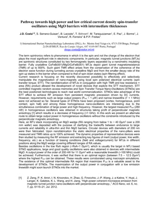 Pathway towards high power and low critical current density spin-transfer
oscillators using MgO barriers with intermediate thicknesses
J.D. Costa1,2
, S. Serrano-Guisan1, B. Lacoste1, T. Böhnert1, M. Tarequzzaman1, E. Paz1, J. Borme1, J.
Ventura2, R. Ferreira1 & P.P. Freitas1
1) International Iberian Nanotechnology Laboratory (INL), Av. Mestre José Veiga s/n, 4715-330 Braga, Portugal
2) IN-IFIMUP, Rua do Campo Alegre, 687 4169-007 Porto, Portugal
diogo.costa@visitor.inl.int
The term spintronics refers to phenomena in which it is the spin and not the charge of the electron that
plays the most significant role in electronic components. In particular, magnetic tunnel junctions (MTJs)
are spintronic structures constituted by two ferromagnetic layers separated by a nanometric insulating
barrier. Fully crystalline CoFeB(001)/MgO/CoFeB(001) MTJs depict giant tunnel magnetoresistance
(TMR) of up to 600%. Such giant TMR effect arises from the conservation of the coherence of the
electron wave function during tunneling across crystalline MgO and from the smaller decay rate of the
spin up states in the barrier when compared to that of spin down states (spin filtering effect).
Current research is focusing on the recently discovered possibility to effectively and selectively
manipulate the magnetization of nano-magnets using local spin polarized electrical currents (spin
transfer torque; STT). The nanofabrication of MTJs in conjugation with high TMR and low resistance ×
area (RA) product allowed the development of novel devices that explore the STT mechanism. STT
controlled magnetic random access memories and Spin Transfer Torque Nano-Oscillators (STNOs) are
the best positioned technologies to reach real world commercialization. STNOs take advantage of the
STT effect to achieve RF emission from persistent magnetic precession driven by DC currents.
However, requirements such as large output powers (Pout ~ 1 µW) and narrow linewidths (
were not achieved so far. Several types of STNOs have been proposed (vortex, homogeneous, point
contact, spin hall) and among these homogeneous nano-oscillators are interesting due to the
simultaneous combination of large power and high frequency. However, the largest measured Pout (280
nW) in homogeneous oscillators was obtained in structures taking profit of perpendicular magnetic
anisotropy [1] which results in a decrease of frequency (<1 GHz). In this work we present an alternate
route to obtain large output power in homogeneous oscillators without the constraints introduced by the
perpendicular magnetic anisotropy.
Here, an MTJ stack incorporating an MgO wedge (RA ranging from below 1 to ~ 4 2 over a 200
mm wafer) was deposited with the purpose of clarifying the tradeoffs between endurance to large
currents and reliability in ultra-thin and thin MgO barriers. Circular devices with diameters of 200 nm
were then fabricated. Upon nanofabrication the static electrical properties of the nano-pillars were
measured and TMR ratios up to 100% achieved. The dynamic properties of representative devices were
then studied by measuring the RF emission and extracting key figures of merit (output power, line width,
frequency, etc.) as a function of biasing conditions (field and voltage/current) for MTJs in different
positions along the MgO wedge covering different ranges of RA values.
Besides oscillations in the low RxA region (~ 2), which is usually the target in MTJ based
STNO applications, large and good quality oscillations were also obtained in devices with intermediate
MgO. A output power of the order of 200 nW for 11 2 with a reasonable linewidth (~100 MHz) could
be achieved. Furthermore, it was verified that there is an optimal region (between 7.5 12.5 2)
where the highest Pout can be obtained. These results were corroborated using macrospin simulations.
The existence of this optimal intermediate RA region that maximizes Pout is a valuable asset to the
development of STNOs. The maximization of the output power in conjugation with a low emission
linewidth might soon launch STNOs into the market.
[1] Z. Zeng, P. K. Amiri, I. N. Krivorotov, H. Zhao, G. Finocchio, J.-P. Wang, J. a Katine, Y. Huai, J.
-power coherent microwave emission from
magnetic tunnel junction nano-oscillators with perpendicular ani ACS Nano, vol. 6, no.
7, pp. 6115 21, Jul. 2012.
 