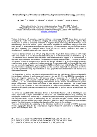 Micromachining of AFM Cantilevers for Scanning Magnetoresistance Microscopy Applications
M. Costa
a,b
, J. Gaspar
a
, R. Ferreira
a
, M. Martins
a
, S. Cardoso
b, c
, and P. P. Freitas
a, c
a
International Iberian Nanotechnology Laboratory, Braga, 4715-330, Portugal
b
Physics Department, Instituto Superior Técnico (IST), Lisbon, 1049-001, Portugal
c
INESC-MN/Institute for Nanosciences and Nanotechnologies, Lisbon, 1000-029, Portugal
margaret.costa@inl.int
Various techniques of scanning magnetoresistance microscopy (SMRM) have been previously
developed to enable the simultaneous imaging of surface topography and stray magnetic field
distributions in order to overcome limitations of magnetic force microscopy (MFM) technique. GMR
read-heads [1], micro-hall devices [2] and TMR sensors integrated on piezoeletric stage [3] have been
used but lack of acceptable spatial resolution for imaging. To overcome this, magnetoresistive sensors
are here integrated into standard atomic force microscopy (AFM) cantilevers and used to
simultaneously map both topography and magnetic fields.
This novel device consists of a 400-µm-long, 60-µm-wide, 25-µm-thick tipless cantilever with 2 spin
valve (SV) sensors at its end that can be used individually or in differential mode, as illustrated in Fig. 1.
The cantilever chip is mounted with the sensor pads wirebonded to a support PCB for connection to
electronic instrumentation and readout. The fabrication process depicted in Fig. 2 consists of defining
SV sensors by optical lithography and reactive ion etching followed by a lift-off technique to pattern
metal contacts on top of a silicon-on-insulator substrate. The sensors are 25-µm-long and 2.5-µm-wide
and are passivated by physical vapor deposition of 250 nm of aluminum oxide (Al2O3). The cantilevers
are micromachined by deep reactive ion etching and the handle is machined. The process is concluded
by an HF vapor release step. Figure 3 shows an SEM graph of a fabricated cantilever with a close-up of
the magnetic sensors.
The finished set of devices has been characterized electrically and mechanically. Measured values for
the cantilevers stiffness, k, and resonance frequency, fres, are 620 N/m and 250 kHz, respectively. In
terms of magnetic response, the SV sensors with a resistance, R
magnetoresistance ratio, MR, and sensitivity, dV/dH, of 3.8 % and 61.33 µV/Oe, respectively, for a bias
current, ibias, of 1 mA. For magnetic imaging measurements, the SV devices are connected in a quarter-
bridge configuration, whose offset-free output is then amplified and measured. The quarter-bridge
incorporating the SV sensor is then calibrated under a known uniform magnetic field being therefore
possible to accurately quantify the magnitude of the stray fields of a given sample averaged over the
sensor area.
The enhanced capability of the fabricated devices is illustrated in Figure 4, with a 100x100 µm
2
scan
over a region with 1x20µm
2
patterned CoFe structures. The cantilever deflection map containing the
topographic information is show in Fig. 4.c and the magnetic information, synchronously obtained from
the integrated sensor output, is given in Fig. 4.d. By comparing the two, one can notice the match
between the magnetic and the topographic information, apart from a shift in the patterns fingerprint as a
result of the offset between contact point and position of the sensor in the cantilever.
This work demonstrates the capability of the fabricated cantilever to be used for SMRM purposes.
Besides topographic data, the SV sensor detects magnetic fields with a sensitivity of 61.33 µV/Oe and
spatial resolution better than 1 µm.
[1] L. Chang et al., IEEE TRANSACTIONS ON MAGNETICS, VOL. 47, p2548 2011.
[2] M. Chan, et al., IEEE TRANSACTIONS ON MAGNETICS, VOL. 45, p4816 2009.
[3] G. Boero et al., SENSORS and ACTUATORS:A VOL 106, p314 2003.
 