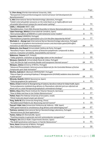 n a n o P T 2 0 1 6 B r a g a ( P o r t u g a l ) | 15
Page
Li, Chen-zhong (Florida International University, USA)
“Nanoparticle Enhanced Electromagnetic Control of Cancer Cell Development for
Nanotheranostics” I 38
Li, Wei (International Iberian Nanotechnology Laboratory, Portugal)
“Cobalt nickel phosphide nanowires on the nickel foam as an highly efficient and
ultrastable bifunctional catalyst for overall water splitting” O 74
Liddle, J. Alexander (NIST, USA)
“Nanofabrication: From DNA-Directed Assembly to Volume Nanomanufacturing” K 26
López Fanarraga, Mónica (Universidad de Cantabria, Spain)
“Anti-tumoral effects of MWCNTs in solid melanoma tumor models” O 76
Loureiro, Joana (UNINOVA, Portugal)
“Thermoelectric properties optimization of nc-Si:H thin films deposited by PECVD” O 77
Machado Jr. , George Luiz (International Iberian Nanotechnology Laboratory, Portugal)
“A comparison of graphene electrochemical sensors and electrolyte-gated field-effect
transistors as label-free immunosensors” OP 78
Madureira, Ana Raquel (Universidade Católica do Porto, Portugal)
“NanoDairy Project: delivery systems of bioactive polyphenolic compounds to dairy
matrices. Evaluation of stability, bioavailability and toxicity” O 80
Makarova, Tatyana (LUT, Finland)
“Tabby graphene: realization of zigzag edge states at the interfaces” I 39
Marques, Catarina B. (Universidade Nova de Lisboa, Portugal)
“V2O5 thin film for high sensitivity flexible and transparent thermal sensors” OP 81
Marques, Juliana (Universy of Minho, Portugal)
“Advanced Photocatalytic Heterostructered Materials for the Controlled Release of Active
Compounds upon Solar Activation” OP 82
Martins, Gabriela V. (Biomark-CINTESIS/ISEP, Portugal)
“Chip-on-Paper for sensoring 8-hydroxy-2'-deoxyguanosine (8-OHdG) oxidative stress biomarker
in point-of-care” OP 83
Miranda, Rodolfo (IMDEA Nanociencia, Spain)
“Tailoring graphene for spintronics” K 26
Moles, Ernest (InstituteforBioengineeringofCatalonia,BarcelonaInstituteforGlobalHealth,Spain)
“Immunoliposome-mediated drug delivery to Plasmodium-infected and non-infected red
blood cells as a dual therapeutic/prophylactic antimalarial strategy” OP 85
Müllen, Klaus (Max Planck Institute for Polymer Research, Germany)
“How to Make and how to Use Carbon Nanostructures” K 27
Paltiel, Yossi (The Hebrew University of Jerusalem, Israel)
“Chiral-molecules based simple spin devices” O 86
Pang, Stella W.(City University Hong Kong, China)
“Nanofabricated Platforms for Biosensing and Cell Control” K 28
Pascual i Vidal, Lluís (Universitat Politécnica de València - IDM, Spain)
“DNA-gated material as simultaneous drug delivery and radioimaging tool” OP 87
Pastrana, Lorenzo (International Iberian Nanotechnology Laboratory, Portugal)
“Nanostructures for food applications” I 39
Pavlov, Valery (CIC BiomaGUNE, Spain)
“Teaching enzymes to generate and etch semiconductor nanoparticles” O 89
Pellegrin, Eric (CELLS-ALBA / Experiments Division, Spain)
“The ALBA Synchrotron Licht Source: A Tool for Nanoscience” O 91
Peres, Nuno (University of Minho, Portugal)
“Basic Notions in Graphene Plasmonics” K 28
 