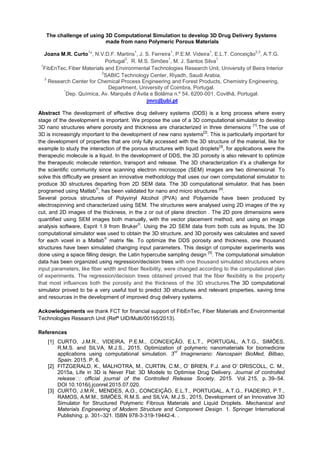 The challenge of using 3D Computational Simulation to develop 3D Drug Delivery Systems
made from nano Polymeric Porous Materials
Joana M.R. Curto
1
*, N.V.D.F. Martins
1
, J. S. Ferreira
1
, P.E.M. Videira
1
, E.L.T. Conceição
2,3
, A.T.G.
Portugal
3
, R. M.S. Simões
1
, M. J. Santos Silva
1
1
FibEnTec, Fiber Materials and Environmental Technologies Research Unit, University of Beira Interior
2
SABIC Technology Center, Riyadh, Saudi Arabia,
3
Research Center for Chemical Process Engineering and Forest Products, Chemistry Engineering,
Department, University of Coimbra, Portugal.
*
Dep. Química, Ávila e Bolâma n.º 54, 6200-001, Covilhã, Portugal.
jmrc@ubi.pt
Abstract The development of effective drug delivery systems (DDS) is a long process where every
stage of the development is important. We propose the use of a 3D computational simulator to develop
3D nano structures where porosity and thickness are characterized in three dimensions
[1]
.The use of
3D is increasingly important to the development of new nano systems
[2]
. This is particularly important for
the development of properties that are only fully accessed with the 3D structure of the material, like for
example to study the interaction of the porous structures with liquid droplets
[3]
, for applications were the
therapeutic molecule is a liquid. In the development of DDS, the 3D porosity is also relevant to optimize
the therapeutic molecule retention, transport and release. The 3D characterization
the scientific community since scanning electron microscope (SEM) images are two dimensional. To
solve this difficulty we present an innovative methodology that uses our own computational simulator to
produce 3D structures departing from 2D SEM data. The 3D computational simulator, that has been
programed using Matlab
®
, has been validated for nano and micro structures
[4]
.
Several porous structures of Polyvinyl Alcohol (PVA) and Polyamide have been produced by
electrospinning and characterized using SEM. The structures were analysed using 2D images of the xy
cut, and 2D images of the thickness, in the z or out of plane direction . The 2D pore dimensions were
quantified using SEM images both manually, with the vector placement method, and using an image
analysis software, Esprit 1.9 from Bruker
®
. Using the 2D SEM data from both cuts as Inputs, the 3D
computational simulator was used to obtain the 3D structure, and 3D porosity was calculates and saved
for each voxel in a Matlab
®
matrix file. To optimize the DDS porosity and thickness, one thousand
structures have been simulated changing input parameters. This design of computer experiments was
done using a space filling design, the Latin hypercube sampling design
[5]
. The computational simulation
data has been organized using regression/decision trees with one thousand simulated structures where
input parameters, like fiber width and fiber flexibility, were changed according to the computational plan
of experiments. The regression/decision trees obtained proved that the fiber flexibility is the property
that most influences both the porosity and the thickness of the 3D structures.The 3D computational
simulator proved to be a very useful tool to predict 3D structures and relevant properties, saving time
and resources in the development of improved drug delivery systems.
Ackowledgements we thank FCT for financial support of FibEnTec, Fiber Materials and Environmental
Technologies Research Unit (Refª UID/Multi/00195/2013).
References
[1] CURTO, J.M.R., VIDEIRA, P.E.M., CONCEIÇÃO, E.L.T., PORTUGAL, A.T.G., SIMÕES,
R.M.S. and SILVA, M.J.S., 2015, Optimization of polymeric nanomaterials for biomedicine
applications using computational simulation. 3
rd
Imaginenano: Nanospain BioMed, Bilbao,
Spain. 2015. P. 6.
[2] FITZGERALD, K.,
2015a, Life in 3D is Never Flat: 3D Models to Optimise Drug Delivery. Journal of controlled
release฀ . 2015. Vol. 215, p. 39 54.
DOI 10.1016/j.jconrel.2015.07.020.
[3] CURTO, J.M.R., MENDES, A.O., CONCEIÇÃO, E.L.T., PORTUGAL, A.T.G., FIADEIRO, P.T.,
RAMOS, A.M.M., SIMÕES, R.M.S. and SILVA, M.J.S., 2015, Development of an Innovative 3D
Simulator for Structured Polymeric Fibrous Materials and Liquid Droplets. Mechanical and
Materials Engineering of Modern Structure and Component Design. 1. Springer International
Publishing. p. 301 321. ISBN 978-3-319-19442-4. .
 
