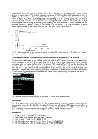 reciprocating pin-on-flat tribometer located in an UHV chamber in the presence of 1 mbar of pure
glycerol or water vapors. The contact pressure was about 300 MPa and the sliding speed was fixed at
0.001 m/s. The friction coefficient of NCD/NCD friction pair under UHV suddenly increases to high
value, of about 0.7, after a transient period corresponding to a few sliding cycles. This low friction
regime is thought to correspond to the removal of hydrogen from the carbon surface [Fig. 2]. The high
friction regime is qualitatively explained by the breaking and formation of C-C bonds between the two
surfaces containing dangling bonds. In comparison, the introduction of 1 mbar of glycerol or water
drastically decreases friction from 0.25 in the first 100 cycles until a low 0.05 level.
0 100 200 300 400 500
Glycerol
H2O
UHV
0
0.1
0.2
0.3
0.4
0.5
0.6
0.7
0.8
Frictioncoefficient
Number of cycles
Fig. 2: Friction coefficient vs. the number of passes for NCD/NCD friction pairs at 25°C in UHV, in 1 mbar of
glycerol vapor and 1 mbar of H2O vapor.
Experimental evidence of tribo-induced rehybridization in NCD by FIB/EFTEM analysis
The structural modification at the surface and in the bulk of NCD coating after low friction experiment
was investigated by EFTEM. The image recorded at 6 eV energy-loss presented in figure 3 can be
compared with the image performed on the pristine NCD coating [Fig. 1]. It can be seen that the
thickness of the sp
2
-rich carbon layer at the top surface has increased from 10-15 nm to about 40 nm
after the test. To go further in the characterization of the modified top layer, HRTEM images were
performed. They showed some residual grains with a size below 5 nm embedded inside the amorphous
sp
2
-rich matrix suggesting an attrition mechanism on the NCD during loading by pressure and shear.
Fig. 3: EFTEM image recorded at 6 eV on the rubbed NCD coating inside the friction track.
Conclusion
The GPL experiments combined with EFTEM characterizations provide valuable insights into the
mechanisms underlying the tribofilm formation between two lubricated NCD coatings. According to
EFTEM analysis that followed the ultralow friction experiments, the tribofilm on NCD consists of an a-C
layer containing embedded diamonds nanograins with less than 5 nm in diameter.
5
References
[1] Kano M. et al.,.Tribol Lett, 18 (2005) 245-51.
[2] Gardos M. et al., J Mater Res, 5 (1990) 2599-2609.
[3] Kim HI. et al., Tribol. Lett. 21 (2006) 51-56.
[4] De Barros Bouchet MI et al., J Phys Chem C, 116 (2012) 6966-72.
[5] De Barros Bouchet MI et al., Carbon Journal, 87 (2015) 317-329.
 