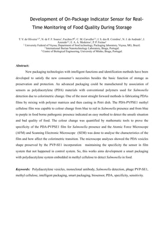 Development of On-Package Indicator Sensor for Real-
Time Monitoring of Food Quality During Storage
T. V. de Oliveira1,2*, N. de F. F. Soares1, Fuciños P2, C. M. Carvalho2,3, J. S. dos R. Coimbra1, N. J. de Andrade1, J.
Azeredo2,3, E. A. A. Medeiros1, P. P. Freitas2
1 University Federal of Viçosa, Department of food technology, Packaging laboratory, Viçosa, MG, Brazil.
2 International Iberian Nanotechnology Laboratory, Braga, Portugal.
3 Centre of Biological Engineering, University of Minho, Braga, Portugal.
Abstract:
New packaging technologies with intelligent functions and identification methods have been
developed to satisfy the new consumer’s necessities besides the basic function of storage as
preservation and protection. An advanced packaging could be manufactured by association of
sensors as polydiacetylene (PDA) materials with conventional polymers used for Salmonella
detection due to colorimetric change. One of the most straight forward methods is fabricating PDAs
films by mixing with polymer matrices and then casting in Petri dish. The PDA-PVPSE1 methyl
cellulose film was capable to colour change from blue to red in Salmonella presence and from blue
to purple in food borne pathogenic presence indicated an easy method to detect the unsafe situation
and bad quality of food. The colour change was quantified by mathematic tools to prove the
specificity of the PDA-PVPSE1 film for Salmonella presence and the Atomic Force Microscope
(AFM) and Scanning Electronic Microscope (SEM) was done to analyse the characteristics of the
film and how affect the colorimetric transition. The microscope analyses showed the PDA vesicles
shape preserved by the PVP-SE1 incorporation maintaining the specificity the sensor in film
system that not happened in control system. So, this works aims development a smart packaging
with polydiacetylene system embedded in methyl cellulose to detect Salmonella in food.
Keywords: Polydiacetylene vesicles, monoclonal antibody, Salmonella detection, phage PVP-SE1,
methyl cellulose, intelligent packaging, smart packaging, biosensor, PDA, specificity, sensitivity.
 