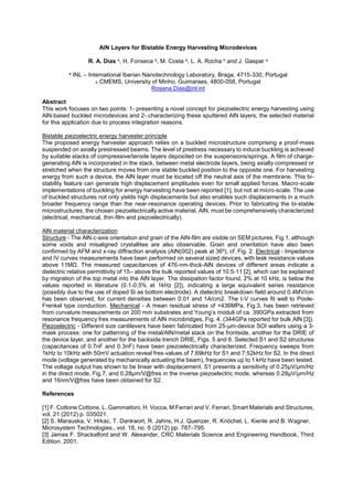 AlN Layers for Bistable Energy Harvesting Microdevices
R. A. Dias a, H. Fonseca a, M. Costa a, L. A. Rocha b and J. Gaspar a
a INL International Iberian Nanotechnology Laboratory, Braga, 4715-330, Portugal
b CMEMS, University of Minho, Guimaraes, 4800-058, Portugal
Rosana.Dias@inl.int
Abstract
This work focuses on two points: 1- presenting a novel concept for piezoelectric energy harvesting using
AlN-based buckled microdevices and 2- characterizing these sputtered AlN layers, the selected material
for this application due to process integration reasons.
Bistable piezoelectric energy harvester principle
The proposed energy harvester approach relies on a buckled microstructure comprising a proof-mass
suspended on axially prestressed beams. The level of prestress necessary to induce buckling is achieved
by suitable stacks of compressive/tensile layers deposited on the suspensions/springs. A film of charge-
generating AlN is incorporated in the stack, between metal electrode layers, being axially compressed or
stretched when the structure moves from one stable buckled position to the opposite one. For harvesting
energy from such a device, the AlN layer must be located off the neutral axis of the membrane. This bi-
stability feature can generate high displacement amplitudes even for small applied forces. Macro-scale
implementations of buckling for energy harvesting have been reported [1], but not at micro-scale. The use
of buckled structures not only yields high displacements but also enables such displacements in a much
broader frequency range than the near-resonance operating devices. Prior to fabricating the bi-stable
microstructures, the chosen piezoelectrically active material, AlN, must be comprehensively characterized
(electrical, mechanical, thin-film and piezoelectrically).
AlN material characterization
Structure - The AlN c-axis orientation and grain of the AlN-film are visible on SEM pictures, Fig.1, although
some voids and misaligned crystallites are also observable. Grain and orientation have also been
confirmed by AFM and x-ray diffraction analysis (AlN(002) peak at 36º), cf. Fig. 2. Electrical - Impedance
and IV curves measurements have been performed on several sized devices, with leak resistance values
-nm-thick-AlN devices of different areas indicate a
dielectric relative permittivity of 15 above the bulk reported values of 10.5-11 [2], which can be explained
by migration of the top metal into the AlN layer. The dissipation factor found, 2% at 10 kHz, is below the
values reported in literature (0.1-0.5% at 1kHz [2]), indicating a large equivalent series resistance
(possibly due to the use of doped Si as bottom electrode). A dielectric breakdown field around 0.4MV/cm
has been observed, for current densities between 0.01 and 1A/cm2. The I-V curves fit well to Poole-
Frenkel type conduction. Mechanical - A mean residual stress of +436MPa, Fig.3, has been retrieved
resonance frequency fres measurements of AlN microbridges, Fig. 4, (344GPa reported for bulk AlN [3]).
Piezoelectric - Different size cantilevers have been fabricated from 25-µm-device SOI wafers using a 3-
mask process: one for patterning of the metal/AlN/metal stack on the frontside, another for the DRIE of
the device layer, and another for the backside trench DRIE, Figs. 5 and 6. Selected S1 and S2 structures
(capacitances of 0.7nF and 0.3nF) have been piezoelectrically characterized. Frequency sweeps from
1kHz to 10kHz with 50mV actuation reveal fres-values of 7.69kHz for S1 and 7.52kHz for S2. In the direct
mode (voltage generated by mechanically actuating the beam), frequencies up to 1 kHz have been tested.
The voltage output has shown to be linear with displacement. S1 presents a sensitivity of 0.25µV/µm/Hz
in the direct mode, Fig.7, and 0.28µm/V@fres in the inverse piezoelectric mode, whereas 0.28µV/µm/Hz
and 16nm/V@fres have been obtained for S2.
References
[1] F. Cottone Cottone, L. Gammaitoni, H. Vocca, M Ferrari and V. Ferrari, Smart Materials and Structures,
vol. 21 (2012) p. 035021.
[2] S. Marauska, V. Hrkac, T. Dankwort, R. Jahns, H.J. Quenzer, R. Knöchel, L. Kienle and B. Wagner,
Microsystem Technologies., vol. 18, no. 6 (2012) pp. 787 795.
[3] James F. Shackelford and W. Alexander, CRC Materials Science and Engineering Handbook, Third
Edition. 2001.
 