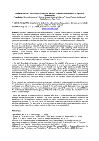 An Experimental Comparison of Common Methods to Measure Dimensions of Synthetic
Nanoparticles
Peter Eaton
1
, Pedro Quaresma
1
, Cristina Soares
1
, Cristina S. Neves
1
, Miguel Peixoto de Almeida
1
,
Eulália Pereira
1
, Paul West
2
1 UCIBIO, REQUIMTE, Departamento de Química e Bioquímica, Faculdade de Ciências, Universidade
do Porto, 4169-007 Porto, Portugal
2 AFMWorkshop Inc, 1434 E 33rd St., Signal Hill, CA 90755, USA
peter.eaton@fc.up.pt
Abstract Synthetic nanoparticles are being studied for potential use in many applications in diverse
fields, such as medical diagnostics, therapy, structural materials, labeling, etc. Certainly, the main
impetus for this research is the fact that nanoparticles exhibit properties that are very different to the
constituent bulk material. The dimensions of synthetic nanoparticles must be determined with sub-
nanometer accuracy in order to understand their preparation and the structure-property relationship.
A variety of methods have been applied to the determination of such dimensions during the past few
decades of nanotechnology research [1, 2]. These include microscopic techniques, which include direct
imaging of the dry particles, and more indirect methods such as light scattering, which measures the
speed at which the particles move in solution, methods based on sedimentation rate, chromatographic
methods, Coulter counting, which is based on movement of a particle in an electric field, and
crystallographic methods [3].
Nevertheless a direct experimental comparison of the applicability of various methods to a variety of
commonly studied nanoparticle types and mixtures thereof is lacking.
In the work described in this paper, we sought to assess the suitability of a number of very commonly
applied methods to the characterization of the dimensions of several common types of nanoparticle.
Concretely, the characterization methods we tested were dynamic light scattering (DLS), and the
microscopic techniques transmission electron microscopy, atomic force microscopy, and scanning
electron microscopy. While all of the microscopic techniques are capable of imaging and measuring
dried samples of nanoparticles of a variety of materials, they work in different ways, have different
methods of contrast formation, and cannot all achieve the sample maximum resolution. For more details
of these techniques and their applicability in nanoscience, the following references are recommended
[4, 5, 6].
These methods are perhaps the most commonly used methods for characterization in use at this time.
We tested them with only spherical particles, but for each nanoparticle material tested, we produced
and tested two different sizes, and we tested if the techniques could distinguish these two size
populations in mixed samples. The nominal sizes ranged from around 15 nanometers to almost 100 nm.
We tested three different materials, gold, polystyrene, and silica, and compare the results from each
method on each sample.
Overall, we saw that all three microscopic methods were able to characterize all the samples studied,
although with varying degrees of accuracy. The mixed samples, in particular, presented challenges for
some methods. The information available from DLS is useful in assessing the in-solution behavior of the
nanoparticle samples. On the other hand, this technique gives accurate dimensions only for samples
with low polydispersity. We were able to draw conclusions regarding the most appropriate method to
use based on the type of information required, and the type of sample studied.
References
[1] Hassellov, M., et al., Ecotoxicology, 17 (2008).
[2] Tiede, K., et al., Food Addit Contam Part A Chem Anal Control Expo Risk Assess, 25 (2008).
[3] Brar, S.K. and M. Verma, TrAC Trends in Analytical Chemistry, 30 (2011).
[4] Smith, D.J., Characterisation of Nanomaterials Using Transmission Electron Microscopy, in
Nanocharacterisation, A.I. Kirkland and J.L. Hutchison, Editors. 2007, The Royal Society of Chemistry.
[5] Eaton, P. and West, P., Atomic Force Microscopy, OUP (2010) 256 pp.
[6] Zhou, W., et al., Fundamentals of Scanning Electron Microscopy (SEM), in Scanning Microscopy for
Nanotechnology: Techniques and Applications, W. Zhou and Z.L. Wang, Editors. 2006, Springer.
 