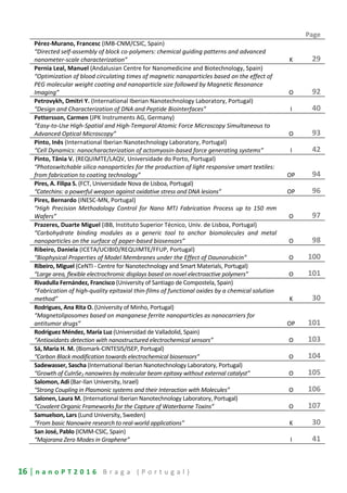 16 | n a n o P T 2 0 1 6 B r a g a ( P o r t u g a l )
Page
Pérez-Murano, Francesc (IMB-CNM/CSIC, Spain)
“Directed self-assembly of block co-polymers: chemical guiding patterns and advanced
nanometer-scale characterization” K 29
Pernia Leal, Manuel (Andalusian Centre for Nanomedicine and Biotechnology, Spain)
“Optimization of blood circulating times of magnetic nanoparticles based on the effect of
PEG molecular weight coating and nanoparticle size followed by Magnetic Resonance
Imaging” O 92
Petrovykh, Dmitri Y. (International Iberian Nanotechnology Laboratory, Portugal)
“Design and Characterization of DNA and Peptide Biointerfaces” I 40
Pettersson, Carmen (JPK Instruments AG, Germany)
“Easy-to-Use High-Spatial and High-Temporal Atomic Force Microscopy Simultaneous to
Advanced Optical Microscopy” O 93
Pinto, Inês (International Iberian Nanotechnology Laboratory, Portugal)
“Cell Dynamics: nanocharacterization of actomyosin-based force generating systems” I 42
Pinto, Tânia V. (REQUIMTE/LAQV, Universidade do Porto, Portugal)
“Photoswitchable silica nanoparticles for the production of light responsive smart textiles:
from fabrication to coating technology” OP 94
Pires, A. Filipa S. (FCT, Universidade Nova de Lisboa, Portugal)
“Catechins: a powerful weapon against oxidative stress and DNA lesions” OP 96
Pires, Bernardo (INESC-MN, Portugal)
“High Precision Methodology Control for Nano MTJ Fabrication Process up to 150 mm
Wafers” O 97
Prazeres, Duarte Miguel (iBB, Instituto Superior Técnico, Univ. de Lisboa, Portugal)
“Carbohydrate binding modules as a generic tool to anchor biomolecules and metal
nanoparticles on the surface of paper-based biosensors” O 98
Ribeiro, Daniela (ICETA/UCIBIO/REQUIMTE/FFUP, Portugal)
“Biophysical Properties of Model Membranes under the Effect of Daunorubicin” O 100
Ribeiro, Miguel (CeNTI - Centre for Nanotechnology and Smart Materials, Portugal)
“Large area, flexible electrochromic displays based on novel electroactive polymers” O 101
Rivadulla Fernández, Francisco (University of Santiago de Compostela, Spain)
“Fabrication of high-quality epitaxial thin-films of functional oxides by a chemical solution
method” K 30
Rodrigues, Ana Rita O. (University of Minho, Portugal)
“Magnetoliposomes based on manganese ferrite nanoparticles as nanocarriers for
antitumor drugs” OP 101
Rodríguez Méndez, María Luz (Universidad de Valladolid, Spain)
“Antioxidants detection with nanostructured electrochemical sensors” O 103
Sá, Maria H. M. (Biomark-CINTESIS/ISEP, Portugal)
“Carbon Black modification towards electrochemical biosensors” O 104
Sadewasser, Sascha (International Iberian Nanotechnology Laboratory, Portugal)
“Growth of CuInSe2 nanowires by molecular beam epitaxy without external catalyst” O 105
Salomon, Adi (Bar-Ilan University, Israel)
“Strong Coupling in Plasmonic systems and their Interaction with Molecules” O 106
Salonen, Laura M. (International Iberian Nanotechnology Laboratory, Portugal)
“Covalent Organic Frameworks for the Capture of Waterborne Toxins” O 107
Samuelson, Lars (Lund University, Sweden)
“From basic Nanowire research to real-world applications” K 30
San José, Pablo (ICMM-CSIC, Spain)
“Majorana Zero Modes in Graphene” I 41
 