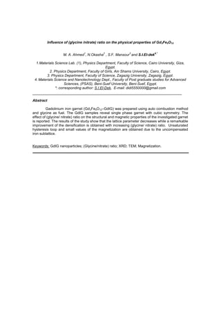 Influence of (glycine /nitrate) ratio on the physical properties of Gd3Fe5O12
M. A. Ahmed
1
, N.Okasha
2
, S.F. Mansour
3
and S.I.El-dek
4,*
1.Materials Science Lab. (1), Physics Department, Faculty of Science, Cairo University, Giza,
Egypt.
2. Physics Department, Faculty of Girls, Ain Shams University, Cairo, Egypt.
3. Physics Department, Faculty of Science, Zagazig University, Zagazig, Egypt.
4. Materials Science and Nanotechnology Dept., Faculty of Post graduate studies for Advanced
Sciences, (PSAS), Beni-Suef University, Beni-Suef, Egypt.
*: corresponding author: S.I.El-Dek, E-mail: didi5550000@gmail.com
Abstract
Gadolinium iron garnet (Gd3Fe5O12 GdIG) was prepared using auto combustion method
and glycine as fuel. The GdIG samples reveal single phase garnet with cubic symmetry. The
effect of (glycine/ nitrate) ratio on the structural and magnetic properties of the investigated garnet
is reported. The results of the study show that the lattice parameter decreases while a remarkable
improvement of the densification is obtained with increasing (glycine/ nitrate) ratio. Unsaturated
hysteresis loop and small values of the magnetization are obtained due to the uncompensated
iron sublattice.
Keywords: GdIG nanoparticles; (Glycine/nitrate) ratio; XRD; TEM; Magnetization.
 