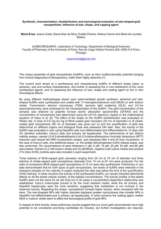 Synthesis, characterization, biodistribution and toxicological evaluation of star-shaped gold
nanoparticles. Influence of size, shape, and capping agent.
Maria Enea, Joana Costa, Diana Dias da Silva, Eulália Pereira, Helena Carmo and Maria de Lourdes
Bastos.
UCIBIO/REQUIMTE, Laboratory of Toxicology, Department of Biological Sciences,
Faculty of Pharmacy of the University of Porto, Rua de Jorge Viterbo Ferreira 228, 4050-313 Porto,
Portugal.
eneavmaria@gmail.com
The unique properties of gold nanoparticles (AuNPs), such as their multifunctionality potential (ranging
from clinical diagnostics to therapeutics), make them highly attractive [1].
The current work aimed at i) synthesizing and characterizing AuNPs of different shape (stars vs
spheres), size and surface characteristics, and further ii) assessing the in vivo distribution of the novel
synthesized agents, and iii) assessing the influence of size, shape and coating agent on the in vitro
toxicological effects.
By using different methodologies based upon seed-mediated growth synthesis, spherical and star-
shaped AuNPs were synthesized and coated with 11-mercaptoundecanoic acid (MUA) or with sodium
citrate. Transmission electron microscopy (TEM), dynamic light scattering (DLS), and UV-Vis
spectrophotometry were employed for the characterization of the AuNPs. The gold concentration of the
samples was obtained by graphite furnace atomic absorption spectrometry (GFAAS) and the
concentration of nanospheres was determined using the UV-Vis spectrum, based on the mathematical
equation of Haiss et al. [2]. The effect of the shape on the AuNPs biodistribution was evaluated on
Wistar rats. A dose of 0.6 mg Au/ kg of MUA-coated gold nanostars (54 nm of diameter) or of citrate-
coated gold nanospheres (58 nm of diameter) was given per os and the quantification of gold was
determined on different organs and biological fluids was assessed 24h later. Also, the toxicity of the
AuNPs was evaluated in vitro using HepaRG cells (non-differentiated and differentiated for 15 days with
2% dimethyl sulfoxide), Caco-2 cells and primary rat hepatocytes. The performance of two distinct
viability assays, namely (3-(4,5-dimethylthiazol-2-yl)-2,5-diphenyltetrazolium bromide) tetrazolium (MTT)
reduction and neutral red (NR) incorporation assays, was assessed after 4 and 24 hour incubations. In
the case of Caco-2 cells, one additional assay, i.e. the lactate dehydrogenase (LDH) release assay, was
also performed. Six concentrations of each treatment (1 M, 5 M, 10 M, 20 M, 40 M, and 60 M)
were tested. Solvent (2.2 mM sodium citrate and 33 M MUA), negative (cell culture media) and positive
(1% triton-X100) controls were also included in each experiment.
Three batches of MUA-capped gold nanostars ranging from 54 nm to 72 nm of diameter and three
batches of citrate-capped gold nanospheres (diameter from 15 nm to 67 nm) were produced. For the
sake of comparison MUA-capped gold nanospheres of 15 nm were also synthesized. Preliminary in vivo
data demonstrated that for both types of gold nanoparticles, low levels of AuNPs were detected in the
biological samples (in the majority of organs analyzed the data was below the limit of the quantification
of the method). In what concerns the toxicity of the synthesized AuNPs, our results indicated detrimental
effects on all the tested cellular models, at the highest concentrations. The toxicity profiles of the tested
AuNPs were not the same for all cell lines but in all cases a concentration-dependent relationship was
established. Caco-2 enterocytes proved to be the most resistant model, while the rat primary and
HepaRG hepatocytes were the most sensitive, suggesting that metabolism is not involved in the
observed toxicity. Regarding the shape, nanospheres showed higher toxicity, when compared with the
stars. The star-shapped NPs with higher diameter displayed greater injuriousness than smaller NPs in
HepaRG non-differentiated and in primary rat hepatocytes. In what concerns the coating agent, neither
MUA or sodium citrate seem to affect the toxicological profile of gold NPs.
In respect to their toxicity, these preliminary results suggest that our novel gold nanomaterials have high
potential to be considered promising candidates for industry, but further investigations are required,
 