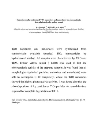Hydrothermally synthesized TiO2 nanotubes and nanosheets for photocatalytic
degradation of color yellow sunset
A.A. Farghali a,b
, A.H. Zakia
, M.H. Khedra,b
aMaterials science and nanotechnology Dept, Faculty of postgraduate studies for advanced science, Beni Suef
University
b Chemistry Dept., Faculty of science, Beni Suef University
TiO2 nanotubes and nanosheets were synthesized from
commercially available spherical TiO2 nanoparticles by
hydrothermal method. All samples were characterized by XRD and
TEM. Colour yellow sunset ( E110) was used to test the
photocatalytic activity of the prepared samples, it was found that all
morphologies (spherical particles, nanotubes and nanosheets) were
able to decompose E110 completely, where the TiO2 nanotubes
showed the highest photocatalytic activity. It was found also that the
photodeposition of Ag particles on TiO2 particles decreased the time
required for complete degradation of E110.
Key words: TiO2, nanotubes, nanosheets, Photodegradation, photocatalysis, E110,
food dyes
 