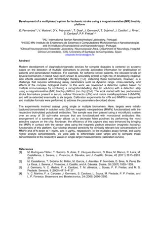 Development of a multiplexed system for ischemic stroke using a magnetoresistive (MR) biochip
platform
E. Fernandes*1, V. Martins2, D.Y. Petrovykh 1, T. Dias2, J. Germano2, T. Sobrino3, J. Castillo3, J. Rivas1,
S. Cardoso2, P.P. Freitas1,2
1INL International Iberian Nanotechnology Laboratory, Portugal;
2INESC-MN Instituto de Engenharia de Sistemas e Computadores-Microsistemas e Nanotecnologias
and IN-Institute of Nanoscience and Nanotechnology, Portugal;
3Clinical Neurosciences Research Laboratory, Neurovascular Area, Department of Neurology, Hospital
Clínico Universitario, IDIS, University of Santiago de Compostela, Spain
elisabete.fernandes@inl.int
Abstract
Modern development of diagnostic/prognostic devices for complex diseases is centered on systems
based on the detection of multiple biomarkers to provide actionable information for stratification of
patients and personalized medicine. For example, for ischemic stroke patients, the elevated levels of
several biomarkers in blood have been shown to accurately predict a high risk of developing negative
side effects associated with thrombolytic therapy [1,2]. Detecting these biomarkers, however, is a
challenge that requires addressing assay parameters such as dynamic range, cross-reactivity, and
effects of the complex biological matrix. In this work, we developed a detection system based on
multiple immunoassays by combining a recognition/labelling step (in solution) with a detection step
using a magnetoresistive (MR) biochip platform (on chip) [3,4]. The work started with two predominant
stroke biomarkers present in serum, cellular fibronectin (cFN) and matrix metallopeptidase 9 (MMP9),
and will be extended eventually to six targets. Calibration experiments for cFN and MMP9 in sequential
and multiplex formats were performed to address the parameters described above.
The experiments involved assays using single or multiple biomarkers. Here, targets were initially
captured/concentrated in solution onto 250-nm magnetic nanoparticles (MNPs) functionalized with the
respective biotinylated polyclonal antibodies. The sample was then passed using a microfluidic system
over an array of 30 spin-valve sensors that are functionalized with monoclonal antibodies: this
arrangement of a sandwich assay allows us to decrease false positives by performing the most
selective capture on the chip. Moreover, the efficiency of this capture step was enhanced by bringing
the MNPs in contact with the sensor sites using the magnetic particle attraction (magnetic focusing)
functionality of this platform. Our biochip showed sensitivity for clinically relevant low concentrations of
MMP9 and cFN down to 1 ng/mL and 4 µg/mL, respectively. In the multiplex assay format, and using
higher analyte concentrations, we were able to differentiate each target and to compare those
concentrations to the respective values in single-target measurements (calibration curves).
References
[1] M. Rodríguez-Yáñez, T. Sobrino, S. Arias, F. Vázquez-Herrero, D. Brea, M. Blanco, R. Leira, M.
Castellanos, J. Serena, J. Vivancos, A. Dávalos, and J. Castillo. Stroke, 42 (2011) 2813 2818.
2011.
[2] M. Castellanos, T. Sobrino, M. Millán, M. García, J. Arenillas, F. Nombela, D. Brea, N. Perez De
La Ossa, J. Serena, J. Vivancos, J. Castillo, and A. Dávalos. Stroke, 38 (2007) 1855 1859.
[3] J. Germano, V. C. Martins, F. a. Cardoso, T. M. Almeida, L. Sousa, P. P. Freitas, and M. S.
Piedade. Sensors, 9 (2009) 4119 4137.
[4] V. C. Martins, F. a. Cardoso, J. Germano, S. Cardoso, L. Sousa, M. Piedade, P. P. Freitas, and
L. P. Fonseca. Biosensors and Bioelectronics, 24 (2009) 2690 2695.
 