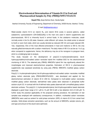 Electrochemical Determination of Vitamin B-12 in Food and
Pharmaceutical Samples by Poly (PBHQ)/MWCNTs/GCE
Hayati Filik, Asiye Aslıhan Avan, Sevda Aydar
Istanbul University, Faculty of Engineering, Department of Chemistry, 34320 Avcılar, Istanbul, Turkey
E-mail: filik@istanbul.edu.tr
Water-soluble vitamin B-12 (or vitamin B12 and vitamin B12) exists in several patterns, called
cobalamins; cyanocobalamin (CN-CbA[Co(III)]) is the main one used in vitamin supplements and
pharmaceuticals. VB-12 is inherently found in animal foods. In the cobalamin molecules, cobalt
normally exists in the Co (III) state. However, under different pH values, the cobalt center is reduced
to Co(II) or even Co(I) state, which are usually denoted as reduced (VB-12r) and super-reduced (VB-
12s), respectively. One of the most effective antioxidants in food and medicine is VB-12, the only
naturally gifted biomolecule with a carbon–metal bond. The daily intake of VB-12 is as low as 1 to 2 µg
when compared to supplements. Hence, the deficiency may be at the nanogram to picogram level,
which is a challenging task to analyze.
This study focused on the development of poly(2,2
´
-(1,4-phenylenedivinylene) bis-8-
hydroxyquinaldine)/multi-walled carbon nanotube hybrid film modified GCE for the electrochemical
monitoring of VB-12. The obtained poly (PBHQ) /MWCNTs hybrid film has significantly altered film
morphologies and improved electrochemical properties. Estimation of VB-12 in pharmaceutical
supplements was assessed sensitively by using poly (PBHQ) /MWCNTs modified glassy carbon
electrode.
Poly(2,2
´
-(1,4-phenylenedivinylene) bis-8-hydroxyquinaldine)/multi-walled carbon nanotubes modified
glassy carbon electrode (poly (PBHQ)/MWCNTs/GCE) was developed and applied for the
electrochemical estimation of vitamin B-12 (VB-12). Compared to multi-walled carbon nanotubes
modified glassy carbon electrode, well-defined redox peaks were observed in phosphate buffer
solution at pH 2.5. In contrast with the ill-defined redox peaks observed with unmodified glassy carbon
electrode surfaces. The poly(2,2
´
-(1,4-phenylenedivinylene) bis-8-hydroxyquinaldine based electrode
displayed a good linear range of 0.1 µM to 10 µM VB-12 with a low detection limit of 0.03 µM. To
further study the practical applicability of the proposed sensing procedure, the estimation of real
samples was employed with satisfactory consequences. In addition, multiwalled carbon nanotubes
(MWCNTs) were used as sorbent for solid phase extraction (SPE) of vitamin B-12 from cereal food
samples. Solid phase extraction parameters, such as the amount of MWCNTs, sample volume, pH,
and type and amount of the eluent were optimized.
 