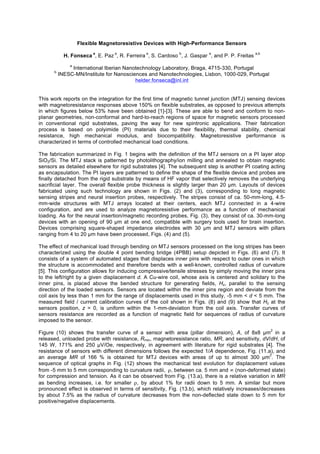 Flexible Magnetoresistive Devices with High-Performance Sensors
H. Fonseca
a
, E. Paz
a
, R. Ferreira
a
, S. Cardoso
b
, J. Gaspar
a
, and P. P. Freitas
a,b
a
International Iberian Nanotechnology Laboratory, Braga, 4715-330, Portugal
b
INESC-MN/Institute for Nanosciences and Nanotechnologies, Lisbon, 1000-029, Portugal
helder.fonseca@inl.int
This work reports on the integration for the first time of magnetic tunnel junction (MTJ) sensing devices
with magnetoresistance responses above 150% on flexible substrates, as opposed to previous attempts
in which figures below 53% have been obtained [1]-[3]. These are able to bend and conform to non-
planar geometries, non-conformal and hard-to-reach regions of space for magnetic sensors processed
in conventional rigid substrates, paving the way for new spintronic applications. Their fabrication
process is based on polyimide (PI) materials due to their flexibility, thermal stability, chemical
resistance, high mechanical modulus, and biocompatibility. Magnetoresistive performance is
characterized in terms of controlled mechanical load conditions.
The fabrication summarized in Fig. 1 begins with the definition of the MTJ sensors on a PI layer atop
SiO2/Si. The MTJ stack is patterned by photolithography/ion milling and annealed to obtain magnetic
sensors as detailed elsewhere for rigid substrates [4]. The subsequent step is another PI coating acting
as encapsulation. The PI layers are patterned to define the shape of the flexible device and probes are
finally detached from the rigid substrate by means of HF vapor that selectively removes the underlying
sacrificial layer. The overall flexible probe thickness is slightly larger than 20 µm. Layouts of devices
fabricated using such technology are shown in Figs. (2) and (3), corresponding to long magnetic
sensing stripes and neural insertion probes, respectively. The stripes consist of ca. 50-mm-long, 4.5-
mm-wide structures with MTJ arrays located at their centers, each MTJ connected in a 4-wire
configuration, and are used to analyze magnetoresistive performance as a function of mechanical
loading. As for the neural insertion/magnetic recording probes, Fig. (3), they consist of ca. 30-mm-long
devices with an opening of 90 µm at one end, compatible with surgery tools used for brain insertion.
Devices comprising square-shaped impedance electrodes with 30 µm and MTJ sensors with pillars
ranging from 4 to 20 µm have been processed, Figs. (4) and (5).
The effect of mechanical load through bending on MTJ sensors processed on the long stripes has been
characterized using the double 4 point bending bridge (4PBB) setup depicted in Figs. (6) and (7). It
consists of a system of automated stages that displaces inner pins with respect to outer ones in which
the structure is accommodated and therefore bends with a well-known, controlled radius of curvature
[5]. This configuration allows for inducing compressive/tensile stresses by simply moving the inner pins
to the left/right by a given displacement d. A Cu-wire coil, whose axis is centered and solidary to the
inner pins, is placed above the bended structure for generating fields, Hz, parallel to the sensing
direction of the loaded sensors. Sensors are located within the inner pins region and deviate from the
coil axis by less than 1 mm for the range of displacements used in this study, -5 mm < d < 5 mm. The
measured field / current calibration curves of the coil shown in Figs. (8) and (9) show that Hz at the
sensors position, z = 0, is uniform within the 1-mm-deviation from the coil axis. Transfer curves of
sensors resistance are recorded as a function of magnetic field for sequences of radius of curvature
imposed to the sensor.
Figure (10) shows the transfer curve of a sensor with area (pillar dimension), A, of 8x8 µm
2
in a
released, unloaded probe with resistance, Rmin, magnetoresistance ratio, MR, and sensitivity, dV/dH, of
145 W, 171% and 250 µV/Oe, respectively, in agreement with literature for rigid substrates [4]. The
resistance of sensors with different dimensions follows the expected 1/A dependence, Fig. (11.a), and
an average MR of 166 % is obtained for MTJ devices with areas of up to almost 300 µm
2
. The
sequence of optical graphs in Fig. (12) shows the mechanical test evolution for displacement values
from -5 mm to 5 mm corresponding to curvature radii, , between ca. 5 mm and (non-deformed state)
for compression and tension. As it can be observed from Fig. (13.a), there is a relative variation in MR
as bending increases, i.e. for smaller , by about 1% for radii down to 5 mm. A similar but more
pronounced effect is observed in terms of sensitivity, Fig. (13.b), which relatively increases/decreases
by about 7.5% as the radius of curvature decreases from the non-deflected state down to 5 mm for
positive/negative displacements.
 