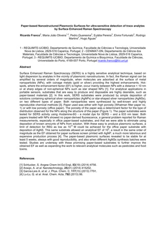 Paper-based Nanostructured Plasmonic Surfaces for ultra-sensitive detection of trace analytes
by Surface Enhanced Raman Spectroscopy
Ricardo Franco
1
, Maria João Oliveira
1,2
, Pedro Quaresma
3
, Eulália Pereira
3
, Elvira Fortunato
2
, Rodrigo
Martins
2
, Hugo Águas
2
1 - REQUIMTE-UCIBIO, Departamento de Química, Faculdade de Ciências e Tecnologia, Universidade
Nova de Lisboa, 2829-516 Caparica, Portugal; 2 - CENIMAT-I3N, Departamento de Ciência dos
Materiais, Faculdade de Ciências e Tecnologia, Universidade Nova de Lisboa, 2829-516 Caparica,
Portugal; 3 - REQUIMTE-UCIBIO, Departamento de Química e Bioquímica, Faculdade de Ciências,
Universidade do Porto, 4169-007 Porto, Portugal ricardo.franco@fct.unl.pt
Abstract
Surface Enhanced Raman Spectroscopy (SERS) is a highly sensitive analytical technique, based on
light dispersion by analytes in the vicinity of plasmonic nanostructures. In fact, the Raman signal can be
amplified by several orders of magnitude, when molecules are adsorbed at the surface of metal
nanoparticles (NPs), with coinage metals (gold or silver) providing the highest enhancements. Hot-
spots, where the enhancement factor (EF) is higher, occur mainly between NPs with a distance < 10 nm
or at sharp edges of non-spherical NPs such as star shaped NPs [1]. For analytical applications in
portable sensors, substrates that are easy to produce and disposable are highly desirable, such as
paper-based materials [2]. In this work, SERS substrates were produced by simple deposition of
solutions containing spherical silver nanoparticles (AgNPs) or star-shaped silver nanoparticles (AgNSs),
on two different types of paper. Both nanoparticles were synthesized by well-known and highly
reproducible chemical methods [3]. Paper used was either with high porosity (Whatman filter paper no.
1) or with low porosity (office paper). The porosity of the paper was a determinant factor for the type of
distribution observed for the NPs along the structure of the paper (Figure 1). The paper substrates were
tested for SERS activity using rhodamine-6G - a model dye for SERS – and a 633 nm laser. Both
papers treated with NPs showed no paper-derived fluorescence, a general problem reported for Raman
measurements, especially in office paper-based substrates, and that we were able to eliminate using
deposition of known amounts of NPs from solution. With these easy to produce plasmonic surfaces, a
limit of detection for R6G as low as 10
-9
M could be achieved for the office paper substrate with
deposition of AgNS. This same substrate allowed an analytical EF of 10
6
, a result in the same order of
magnitude as the EF obtained for paper surfaces screen printed with AgNP, a much more laborious and
expensive production process [4]. The paper-based plasmonic surfaces revealed to be stable for at
least 5 weeks, always with good reproducibility, and also when different AgNSs synthesis batches were
tested. Studies are underway with these promising paper-based substrates to further improve the
obtained EF as well as expanding the work to relevant analytical molecules such as pesticides and food
toxins.
References
[1] Schlucker, S. Angew Chem Int Ed Engl, 53(19) (2014) 4756.
[2] Araújo, A. et al. Nanotechnology, 25(41) (2014) 415202.
[3] Garcia-Leis A. et al. J. Phys. Chem. C, 117(15) (2013) 7791.
[4] Lu-Lu, Q. et al. Anal. Chem. Acta, 792 (2013) 86.
 