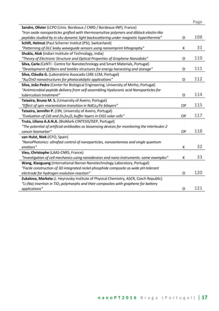 n a n o P T 2 0 1 6 B r a g a ( P o r t u g a l ) | 17
Page
Sandre, Olivier (LCPO (Univ. Bordeaux / CNRS / Bordeaux-INP), France)
“Iron oxide nanoparticles grafted with thermosensitive polymers and diblock elastin-like
peptides studied by in situ dynamic light backscattering under magnetic hyperthermia” O 108
Schift, Helmut (Paul Scherrer Institut (PSI), Switzerland)
“Patterning of DLC leaky waveguide sensors using nanoimprint lithography” K 31
Shukla, Alok (Indian Institute of Technology, India)
“Theory of Electronic Structure and Optical Properties of Graphene Nanodisks” O 110
Silva, Carla (CeNTI - Centre for Nanotechnology and Smart Materials, Portugal)
“Development of fibers and textiles structures for energy harvesting and storage” O 111
Silva, Cláudia G. (Laboratório Assocado LSRE-LCM, Portugal)
“Au/ZnO nanostructures for photocatalytic applications” O 112
Silva, João Pedro (Center for Biological Engineering, University of Minho, Portugal)
“Antimicrobial peptide delivery from self-assembling Hyaluronic acid Nanoparticles for
tuberculosis treatment” O 114
Teixeira, Bruno M. S. (University of Aveiro, Portugal)
“Effect of spin reorientation transition in NdCo5/Fe bilayers” OP 115
Teixeira, Jennifer P. (I3N, University of Aveiro, Portugal)
“Evaluation of CdS and ZnxSnyOz buffer layers in CIGS solar cells” OP 117
Truta, Liliana A.A.N.A. (BioMark-CINTESIS/ISEP, Portugal)
“The potential of artificial antibodies as biosensing devices for monitoring the Interleukin 2
cancer biomarker” OP 118
van Hulst, Niek (ICFO, Spain)
“NanoPhotonics: ultrafast control of nanoparticles, nanoantennas and single quantum
emitters” K 32
Vieu, Christophe (LAAS-CNRS, France)
“Investigation of cell mechanics using nanodevices and nano-instruments: some examples” K 33
Wang, Xiaoguang (International Iberian Nanotechnology Laboratory, Portugal)
“Facile construction of 3D integrated nickel phosphide composite as wide pH-tolerant
electrode for hydrogen evolution reaction” O 120
Zukalova, Marketa (J. Heyrovsky Institute of Physical Chemistry, ASCR, Czech Republic)
“Li (Na) insertion in TiO2 polymorphs and their composites with graphene for battery
applications” O 121
 