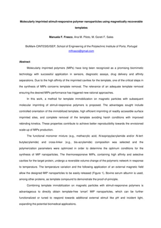 Molecularly imprinted stimuli-responsive polymer nanoparticles using magnetically recoverable
templates
Manuela F. Frasco, Ana M. Piloto, M. Goreti F. Sales
BioMark-CINTESIS/ISEP, School of Engineering of the Polytechnic Institute of Porto, Portugal
mffrasco@gmail.com
Abstract
Molecularly imprinted polymers (MIPs) have long been recognized as a promising biomimetic
technology with successful application in sensors, diagnostic assays, drug delivery and affinity
separations. Due to the high affinity of the imprinted cavities for the template, one of the critical steps in
the synthesis of MIPs concerns template removal. The relevance of an adequate template removal
ensuring the desired MIPs performance has triggered new rational approaches.
In this work, a method for template immobilization on magnetic particles with subsequent
molecular imprinting of stimuli-responsive polymers is proposed. The advantages sought include
controlled orientation of the immobilized template, high efficient imprinting of readily accessible surface
imprinted sites, and complete removal of the template avoiding harsh conditions with improved
rebinding kinetics. These properties contribute to achieve better reproducibility towards the envisioned
scale-up of MIPs production.
The functional monomer mixture (e.g., methacrylic acid, N-isopropylacrylamide and/or N-tert-
butylacrylamide) and cross-linker (e.g., bis-acrylamide) composition was selected and the
polymerization parameters were optimized in order to determine the optimum conditions for the
synthesis of MIP nanoparticles. The thermoresponsive MIPs, containing high affinity and selective
cavities for the target protein, undergo a reversible volume change of the polymeric network in response
to temperature. The temperature variation and the following application of an external magnetic field
allow the designed MIP nanoparticles to be easily released (Figure 1). Bovine serum albumin is used,
among other proteins, as template compound to demonstrate the proof-of-principle.
Combining template immobilization on magnetic particles with stimuli-responsive polymers is
advantageous to directly obtain template-free ‘smart’ MIP nanoparticles, which can be further
functionalized or tuned to respond towards additional external stimuli like pH and incident light,
expanding the potential biomedical applications.
 