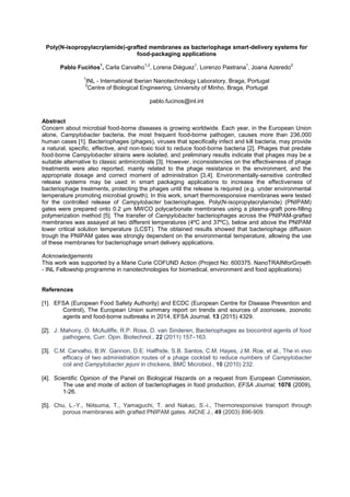 Poly(N-isopropylacrylamide)-grafted membranes as bacteriophage smart-delivery systems for
food-packaging applications
Pablo Fuciños
1
, Carla Carvalho
1,2
, Lorena Diéguez
1
, Lorenzo Pastrana
1
, Joana Azeredo
2
1
INL - International Iberian Nanotechnology Laboratory, Braga, Portugal
2
Centre of Biological Engineering, University of Minho, Braga, Portugal
pablo.fucinos@inl.int
Abstract
Concern about microbial food-borne diseases is growing worldwide. Each year, in the European Union
alone, Campylobacter bacteria, the most frequent food-borne pathogen, causes more than 236,000
human cases [1]. Bacteriophages (phages), viruses that specifically infect and kill bacteria, may provide
a natural, specific, effective, and non-toxic tool to reduce food-borne bacteria [2]. Phages that predate
food-borne Campylobacter strains were isolated, and preliminary results indicate that phages may be a
suitable alternative to classic antimicrobials [3]. However, inconsistencies on the effectiveness of phage
treatments were also reported, mainly related to the phage resistance in the environment, and the
appropriate dosage and correct moment of administration [3,4]. Environmentally-sensitive controlled
release systems may be used in smart packaging applications to increase the effectiveness of
bacteriophage treatments, protecting the phages until the release is required (e.g. under environmental
temperature promoting microbial growth). In this work, smart thermoresponsive membranes were tested
for the controlled release of Campylobacter bacteriophages. Poly(N-isopropylacrylamide) (PNIPAM)
gates were prepared onto 0.2 µm MWCO polycarbonate membranes using a plasma-graft pore-filling
polymerization method [5]. The transfer of Campylobacter bacteriophages across the PNIPAM-grafted
membranes was assayed at two different temperatures (4ºC and 37ºC), below and above the PNIPAM
lower critical solution temperature (LCST). The obtained results showed that bacteriophage diffusion
trough the PNIPAM gates was strongly dependent on the environmental temperature, allowing the use
of these membranes for bacteriophage smart delivery applications.
Acknowledgements
This work was supported by a Marie Curie COFUND Action (Project No: 600375. NanoTRAINforGrowth
- INL Fellowship programme in nanotechnologies for biomedical, environment and food applications)
References
[1]. EFSA (European Food Safety Authority) and ECDC (European Centre for Disease Prevention and
Control), The European Union summary report on trends and sources of zoonoses, zoonotic
agents and food-borne outbreaks in 2014, EFSA Journal, 13 (2015) 4329.
[2]. J. Mahony, O. McAuliffe, R.P. Ross, D. van Sinderen, Bacteriophages as biocontrol agents of food
pathogens, Curr. Opin. Biotechnol., 22 (2011) 157 163.
[3]. C.M. Carvalho, B.W. Gannon, D.E. Halfhide, S.B. Santos, C.M. Hayes, J.M. Roe, et al., The in vivo
efficacy of two administration routes of a phage cocktail to reduce numbers of Campylobacter
coli and Campylobacter jejuni in chickens, BMC Microbiol., 10 (2010) 232.
[4]. Scientific Opinion of the Panel on Biological Hazards on a request from European Commission,
The use and mode of action of bacteriophages in food production, EFSA Journal, 1076 (2009),
1-26.
[5]. Chu, L.-Y., Niitsuma, T., Yamaguchi, T. and Nakao, S.-i., Thermoresponsive transport through
porous membranes with grafted PNIPAM gates. AIChE J., 49 (2003) 896-909.
 