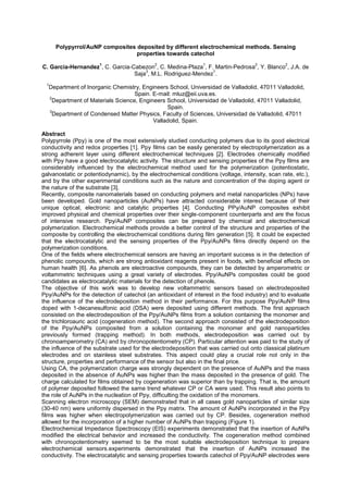 Polypyrrol/AuNP composites deposited by different electrochemical methods. Sensing
properties towards catechol
C. Garcia-Hernandez
1
, C. Garcia-Cabezon
2
, C. Medina-Plaza
1
, F. Martin-Pedrosa
2
, Y. Blanco
2
, J.A. de
Saja
3
, M.L. Rodriguez-Mendez
1
.
1
Department of Inorganic Chemistry, Engineers School, Universidad de Valladolid, 47011 Valladolid,
Spain. E-mail: mluz@eii.uva.es.
2
Department of Materials Science, Engineers School, Universidad de Valladolid, 47011 Valladolid,
Spain.
3
Department of Condensed Matter Physics, Faculty of Sciences, Universidad de Valladolid, 47011
Valladolid, Spain.
Abstract
Polypyrrole (Ppy) is one of the most extensively studied conducting polymers due to its good electrical
conductivity and redox properties [1]. Ppy films can be easily generated by electropolymerization as a
strong adherent layer using different electrochemical techniques [2]. Electrodes chemically modified
with Ppy have a good electrocatalytic activity. The structure and sensing properties of the Ppy films are
considerably influenced by the electrochemical method used for the polymerization (potentiostatic,
galvanostatic or potentiodynamic), by the electrochemical conditions (voltage, intensity, scan rate, etc.),
and by the other experimental conditions such as the nature and concentration of the doping agent or
the nature of the substrate [3].
Recently, composite nanomaterials based on conducting polymers and metal nanoparticles (NPs) have
been developed. Gold nanoparticles (AuNPs) have attracted considerable interest because of their
unique optical, electronic and catalytic properties [4]. Conducting PPy/AuNP composites exhibit
improved physical and chemical properties over their single-component counterparts and are the focus
of intensive research. Ppy/AuNP composites can be prepared by chemical and electrochemical
polymerization. Electrochemical methods provide a better control of the structure and properties of the
composite by controlling the electrochemical conditions during film generation [5]. It could be expected
that the electrocatalytic and the sensing properties of the Ppy/AuNPs films directly depend on the
polymerization conditions.
One of the fields where electrochemical sensors are having an important success is in the detection of
phenolic compounds, which are strong antioxidant reagents present in foods, with beneficial effects on
human health [6]. As phenols are electroactive compounds, they can be detected by amperometric or
voltammetric techniques using a great variety of electrodes. Ppy/AuNPs composites could be good
candidates as electrocatalytic materials for the detection of phenols.
The objective of this work was to develop new voltammetric sensors based on electrodeposited
Ppy/AuNPs for the detection of catechol (an antioxidant of interest in the food industry) and to evaluate
the influence of the electrodeposition method in their performance. For this purpose Ppy/AuNP films
doped with 1-decanesulfonic acid (DSA) were deposited using different methods. The first approach
consisted on the electrodeposition of the Ppy/AuNPs films from a solution containing the monomer and
the trichloroauric acid (cogeneration method). The second approach consisted of the electrodeposition
of the Ppy/AuNPs composited from a solution containing the monomer and gold nanoparticles
previously formed (trapping method). In both methods, electrodeposition was carried out by
chronoamperometry (CA) and by chronopotentiometry (CP). Particular attention was paid to the study of
the influence of the substrate used for the electrodeposition that was carried out onto classical platinum
electrodes and on stainless steel substrates. This aspect could play a crucial role not only in the
structure, properties and performance of the sensor but also in the final price.
Using CA, the polymerization charge was strongly dependent on the presence of AuNPs and the mass
deposited in the absence of AuNPs was higher than the mass deposited in the presence of gold. The
charge calculated for films obtained by cogeneration was superior than by trapping. That is, the amount
of polymer deposited followed the same trend whatever CP or CA were used. This result also points to
the role of AuNPs in the nucleation of Ppy, difficulting the oxidation of the monomers.
Scanning electron microscopy (SEM) demonstrated that in all cases gold nanoparticles of similar size
(30-40 nm) were uniformly dispersed in the Ppy matrix. The amount of AuNPs incorporated in the Ppy
films was higher when electropolymerization was carried out by CP. Besides, cogeneration method
allowed for the incorporation of a higher number of AuNPs than trapping (Figure 1).
Electrochemical Impedance Spectroscopy (EIS) experiments demonstrated that the insertion of AuNPs
modified the electrical behavior and increased the conductivity. The cogeneration method combined
with chronopotentiometry seemed to be the most suitable electrodeposition technique to prepare
electrochemical sensors.experiments demonstrated that the insertion of AuNPs increased the
conductivity. The electrocatalytic and sensing properties towards catechol of Ppy/AuNP electrodes were
 