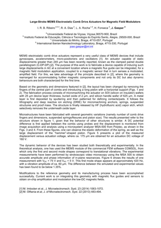 Large-Stroke MEMS Electrostatic Comb Drive Actuators for Magnetic Field Modulators
I. R. B. Ribeiro
a b d
, R. A. Dias
d
, L. A. Rocha
c d
, H. Fonseca
d
, J. Gaspar
d
a
Universidade Federal de Viçosa, Viçosa,36570-900, Brazil
b
Instituto Federal de Educação, Ciência e Tecnologia do Espírito Santo, Alegre, 29500-000, Brazil
c
Universidade do Minho, Braga, 4710-057, Portugal
d
International Iberian Nanotechnology Laboratory, Braga, 4715-330, Portugal
joao.gaspar@inl.int
MEMS electrostatic comb drive actuators represent a very useful class of MEMS devices that include
gyroscopes, accelerometers, micro-positioners and oscillators [1]. An actuator capable of static
displacements greater than 245 µm has been recently reported, known as the clamped paired double
parallelogram (C-DP-DP) [2]. The purpose of this work is to fabricate a device capable of inducing such
large displacements in AC at a convenient location where a magnetic flux guide can be integrated, for a
magnetic field modulation application, coupled to a magnetic sensor that in turn senses a modulated,
amplified field. For this, we take advantage of the principle described in [2], where the geometry is
rearranged for accommodating further magnetic components and not only its DC but also dynamic
behaviours are both characterized for the first time.
Based on the geometry and dimensions featured in [2], the layout has been changed by removing the
fingers of the central part of combs and introducing a long piston with a horizontal support (Figs. 1 and
2). The fabrication process consists of micromachining the actuator on SOI (silicon on insulator) wafers
with 25 µm device layer thickness, buried oxide of 2 µm, and silicon handle wafer of 625 µm. A metal
layer is first deposited by sputtering and then patterned for defining contacts/pads. It follows the
lithography and deep reactive ion etching (DRIE) for micromachining anchors, springs, suspended
structures and proof mass. The structure is finally released by HF (hydrofluoric acid) vapor etch, which
selectively removes the underneath oxide layer.
Microstructures have been fabricated with several geometric variations (namely number of comb drive
fingers and dimensions, suspended springs/flexures and piston size). The results presented refer to the
structure shown in figure 1, given that the behavior of other structures is similar. A DC potential
difference is first applied between the combs using probes and the displacement is monitored from
image acquisition and analysis using a microsystem analyzer MSA-500 from Polytec, as shown in the
Figs. 3 and 4. From these figures, one can observe the elastic deformation of the spring, as well as the
large displacement of the “hammer”-shaped piston. Figure 5 presents a plot of the measured
displacement versus actuation voltage, where ca. 175 µm are obtained for an actuation DC voltage of
160 V.
The dynamic behavior of the devices has been studied both theoretically and experimentally. In the
theoretical analysis, one has used the MEMS module of the commercial FEM software COMSOL, from
which only the first and second mode shapes correspond to translational vibrations. The experimental
measurements have been performed by stroboscopic video microscopy using the MSA 500 to obtain
accurate amplitude and phase information of in-plane resonances. Figure 6 shows the results of one
measurement with VDC = 75 V and VAC = 5 V. This first mode shape appears at approximately 420 Hz,
with a vibration amplitude of ca. 60 µm. The difference between the simulated and experimental values
has been found to be below 1.35%.
Modifications to the reference geometry and its manufacturing process have been accomplished
successfully. Current work is on integrating this geometry with magnetic flux guides and sensors to
obtain on-chip amplification and modulation the low-DC magnetic fields.
[1] M. Imboden et al., J. Microelectromech. Syst. 23 (2014) 1063-1072.
[2] M. Olftania et.al, J. of Microelectromech. Syst. 22 (2013) 483-494.
 