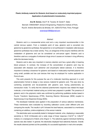 Plastic Antibody material for Glutamic Acid based on molecularly imprinted polymer:
Application of potentiometric transduction.
Ana M. Gomes, Ana P. M. Tavares, M. Goreti F. Sales
Biomark- CINESI/ISEP, School of Engineering, Polytechnic Institute of Porto,
Rua Dr. António Bernardino de Almeida, 431, 4200-072 Porto, Porto, Portugal
anamarga1988@gmail.com
Abstract
Glutamic acid is a nonessential amino acid and a very important neurotransmitter in the
central nervous system. From a metabolic point of view, glutamic acid is converted into
glutamine by glutamine synthetase. But glutamine is not synthesized in neoplastic cells because
glutamine synthetase has a lower activity. Thus, an antagonist of this enzyme interferes with the
metabolism of glutamine and can be considered an anti-cancer agent. Glutamic acid is
therefore used as a conjugate of anticancer drugs since it causes an increase in drug efficiency
while this decrease toxicity.
Glutamic acid is also very important in memory retention and has a great utility in lowering
blood pressure. In contrast, the increase of the concentration of glutamic acid may be
associated with diseases such alzheimer and amyotrophic lateral sclerosis. It is therefore
important to develop a biosensor for glutamic acid based on molecularly imprinted polymer and
using small, portable and low cost devices that may be employed for routine application in
Point-of-care.
This work presents for this purpose the use of a molecular imprinting approach in a bulk
polymerization format to design a new sensory material for glutamic acid. This was done by
combining acrylamide and bis-acrylamide with glutamic acid, having potentiometry as
transduction mode. To verify that the obtained potentiometric response was related the target
molecule, a non-imprinted material acting as control was prepared in parallel. The presence of
glutamic acid in the polymeric matrix was confirmed by performing qualitative studies based in
Fourier Transform Spectroscopy (FTIR), Scanning Electron Microscope (SEM) coupled to
Spectroscopy X-ray Dispersive Energy (EDS).
The developed materials were applied in the preparation of various selective membranes.
These membranes were evaluated by recording calibration curves under different pHs and
comparing the results. The results in pH 5 showed the best features, associated to a membrane
containing an additive, p-tetra-octylphenol, of the sensor material.
The electrodes were successfully tested in biological material, urine, displaying a reasonable
sensitivity (± 18,32 mV/decade) and a wide range of linear response (1,6x10
-6
to 1,48x10
-3
moles/L) in a background of blank urine (Figure 1). The selectivity against individual interfering
species was also tested. In general, the electrodes displayed food selectivity features. Overall,
the results obtained pointed out the possibility of a successful application in real urine samples.
 