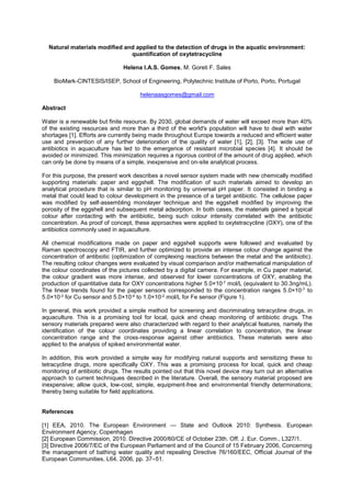 Natural materials modified and applied to the detection of drugs in the aquatic environment:
quantification of oxytetracycline
Helena I.A.S. Gomes, M. Goreti F. Sales
BioMark-CINTESIS/ISEP, School of Engineering, Polytechnic Institute of Porto, Porto, Portugal
helenaasgomes@gmail.com
Abstract
Water is a renewable but finite resource. By 2030, global demands of water will exceed more than 40%
of the existing resources and more than a third of the world's population will have to deal with water
shortages [1]. Efforts are currently being made throughout Europe towards a reduced and efficient water
use and prevention of any further deterioration of the quality of water [1], [2], [3]. The wide use of
antibiotics in aquaculture has led to the emergence of resistant microbial species [4]. It should be
avoided or minimized. This minimization requires a rigorous control of the amount of drug applied, which
can only be done by means of a simple, inexpensive and on-site analytical process.
For this purpose, the present work describes a novel sensor system made with new chemically modified
supporting materials: paper and eggshell. The modification of such materials aimed to develop an
analytical procedure that is similar to pH monitoring by universal pH paper. It consisted in binding a
metal that could lead to colour development in the presence of a target antibiotic. The cellulose paper
was modified by self-assembling monolayer technique and the eggshell modified by improving the
porosity of the eggshell and subsequent metal adsorption. In both cases, the materials gained a typical
colour after contacting with the antibiotic, being such colour intensity correlated with the antibiotic
concentration. As proof of concept, these approaches were applied to oxytetracycline (OXY), one of the
antibiotics commonly used in aquaculture.
All chemical modifications made on paper and eggshell supports were followed and evaluated by
Raman spectroscopy and FTIR, and further optimized to provide an intense colour change against the
concentration of antibiotic (optimization of complexing reactions between the metal and the antibiotic).
The resulting colour changes were evaluated by visual comparison and/or mathematical manipulation of
the colour coordinates of the pictures collected by a digital camera. For example, in Cu paper material,
the colour gradient was more intense, and observed for lower concentrations of OXY, enabling the
production of quantitative data for OXY concentrations higher 5.0×10-7 mol/L (equivalent to 30.3ng/mL).
The linear trends found for the paper sensors corresponded to the concentration ranges 5.0×10-7 to
5.0×10-3 for Cu sensor and 5.0×10-4 to 1.0×10-2 mol/L for Fe sensor (Figure 1).
In general, this work provided a simple method for screening and discriminating tetracycline drugs, in
aquaculture. This is a promising tool for local, quick and cheap monitoring of antibiotic drugs. The
sensory materials prepared were also characterized with regard to their analytical features, namely the
identification of the colour coordinates providing a linear correlation to concentration, the linear
concentration range and the cross-response against other antibiotics. These materials were also
applied to the analysis of spiked environmental water.
In addition, this work provided a simple way for modifying natural supports and sensitizing these to
tetracycline drugs, more specifically OXY. This was a promising process for local, quick and cheap
monitoring of antibiotic drugs. The results pointed out that this novel device may turn out an alternative
approach to current techniques described in the literature. Overall, the sensory material proposed are
inexpensive; allow quick, low-cost, simple, equipment-free and environmental friendly determinations;
thereby being suitable for field applications.
References
[1] EEA, 2010. The European Environment State and Outlook 2010: Synthesis. European
Environment Agency, Copenhagen
[2] European Commission, 2010. Directive 2000/60/CE of October 23th. Off. J. Eur. Comm., L327/1.
[3] Directive 2006/7/EC of the European Parliament and of the Council of 15 February 2006, Concerning
the management of bathing water quality and repealing Directive 76/160/EEC, Official Journal of the
European Communities, L64, 2006, pp. 37 51.
 